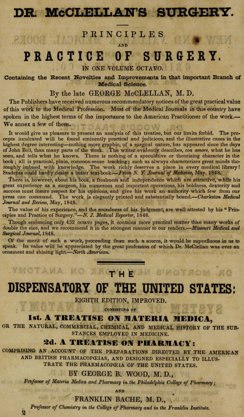 DR. McCLELLAN'S SURGERY. PRINCIPLES AND PRACTICE OF SURGERY. IN ONE VOLUME OCTAVO. Containing the Recent Novelties and Improvements in that important Branch of Medical Science. By the late GEORGE McCLELLAN, M. D. The Publishers have received numerous recommendatory notices of the great practical value of this work to the Medical Profession. Most of the Medical Journals in this country have spoken in the highest terms of the importance to the American Practitioner of the work.— We annex a few of them. It would give us pleasure to present an analysis of this treatise, but our limits forbid. The pre- cepts inculcated will be found eminently practical and judicious, and the illustrative cases in the highest degree interesting—nothing more graphic, of a surgical nature, has appeared since the days of John Bell, than many parts of the work. The writer evidently describes, con amove, what he has seen, and tells what he knows. There is nothing of a speculative or theorizing character in the book; all is practical, plain, common-sense teaching; such as always characterizes great minds tho- roughly imbued with knowledge. The work richly deserves a place in every medical library! Students could hardly desire a better text-book.—From N. Y. Journal of Medicine, May, 1848. There is, however, about his book, a freshness and independence which are attractive, while his great experience as a surgeon, his numerous and important operations, his boldness, dexterity and success must insure respect for his opinions, and give his work an authority which few from our press can command. The work is elegantly printed and substantially bound.—Charleston Medical Journal and Review, May, 1848. The value of his experience, and the soundness of his judgment, are well attested by his  Prin- ciples and Practice of Surgery.—N. J. Medical Reporter, 1848. Though embracing only 432 octavo pages, it contains more practical matter than many works of double the size, and we recommend it in the strongest manner to our readers.—Missouri Medical and Surgical Journal, 1848. Of the merit of such a work, proceeding from such a source, it would be superfluous in us to speak. Its value will be appreciated by the great profession of which Dr. McClellan was ever an ornament and shining light.—North American. THE DISPENSATORY OF THE UNITED STATES: EIGHTH EDITION, IMPROVED. CONSISTING OF 1st. A TREATISE ON MATERIA MEDICA, OR THE NATURAL, COMMERCIAL, CHEMICAL AND MEDICAL HISTORY OF THE SUB- STANCES EMPLOYED IN MEDICINE. 3d. A TREATISE OiV PHARMACY: COMPRISING AN ACCOUNT OF THE PREPARATIONS DIRECTED BY THE AMERICAN AND BRITISH PHARMACOPEIAS, AND DESIGNED ESPECIALLY TO ILLUS- TRATE THE PHARMACOPEIA OF THE UNITED STATES. BY GEORGE B. WOOD, M. D., Professor of Materia Medica and Pharmacy in the Philadelphia College of Pharmacy ; AND FRANKLIN BACHE, M. D., Professor of Chemistry in the College of Pharmacy and in the Franklin Institute.