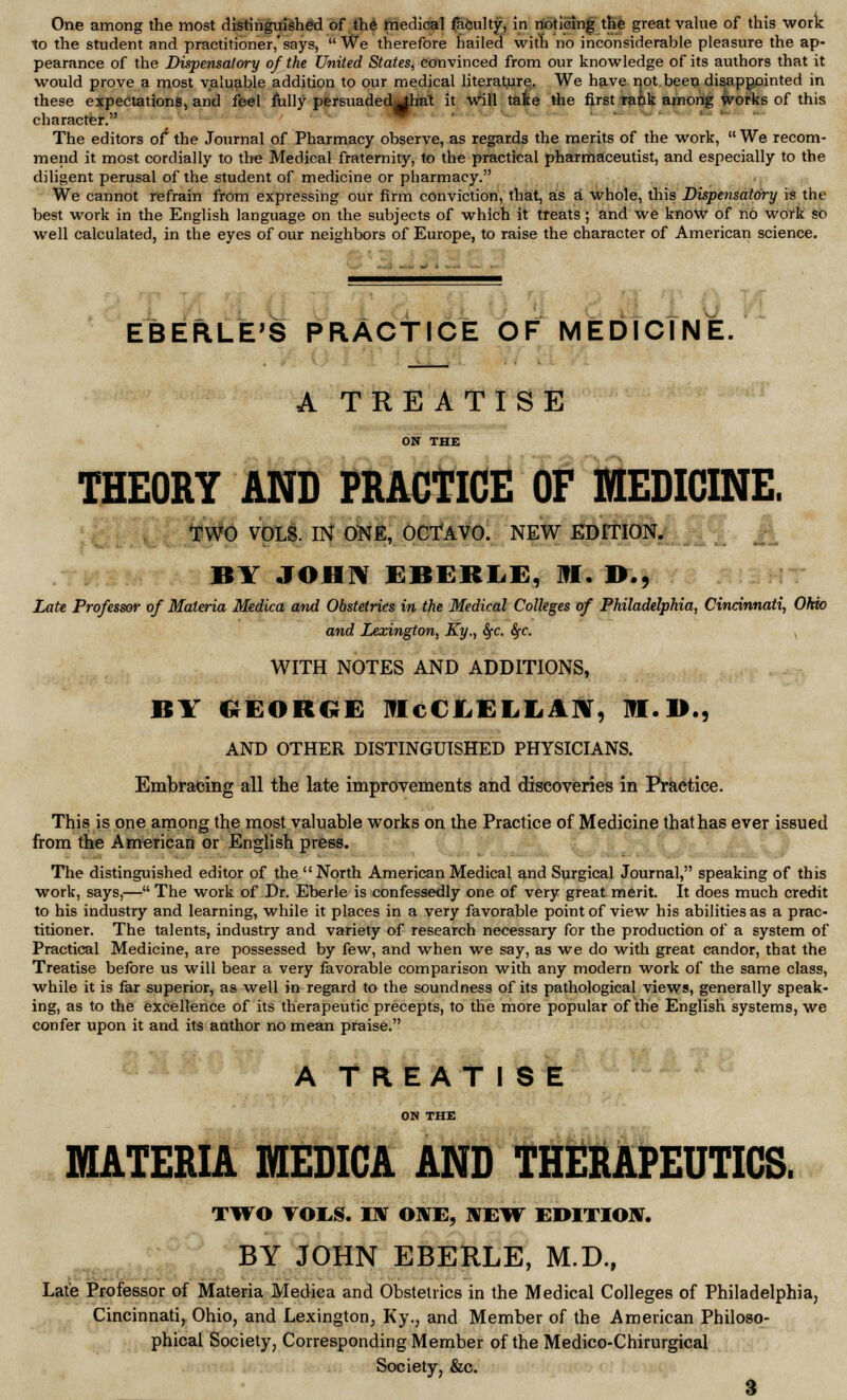 to the student and practitioner,'says, We therefore hailed with no inconsiderable pleasure the ap- pearance of the Dispensatory of the United States, convinced from our knowledge of its authors that it would prove a most valuable addition to our medical literature. We have not been disappointed in these expectations, and feel fully persuaded^hat it will take the first rank among works of this character. The editors of* the Journal of Pharmacy observe, as regards the merits of the work,  We recom- mend it most cordially to the Medical fraternity, to the practical pharmaceutist, and especially to the diligent perusal of the student of medicine or pharmacy. We cannot refrain from expressing our firm conviction, that, as a whole, this Dispensatory is the best work in the English language on the subjects of which it treats ; and we know of no work so well calculated, in the eyes of our neighbors of Europe, to raise the character of American science. EBERLE'S PRACTICE OF MEDICINE. A TREATISE ON THE THEORY AND PRACTICE OF MEDICINE. TWO VOLS. IN ONE, OCTAVO. NEW EDITION. BY JOHN EBERLE, I?I. !>., Late Professor of Materia Medica and Obstetrics in the Medical Colleges of Philadelphia, Cincinnati, Ohio and Lexington, Ky., 8fC fyc. , WITH NOTES AND ADDITIONS, BY GEORGE IflcCLELLAN, M.D., AND OTHER DISTINGUISHED PHYSICIANS. Embracing all the late improvements and discoveries in Practice. This is one among the most valuable works on the Practice of Medicine that has ever issued from the American or English press. The distinguished editor of the  North American Medical and Surgical Journal, speaking of this work, says,— The work of Dr. Eberle is confessedly one of very great merit. It does much credit to his industry and learning, while it places in a very favorable point of view his abilities as a prac- titioner. The talents, industry and variety of research necessary for the production of a system of Practical Medicine, are possessed by few, and when we say, as we do with great candor, that the Treatise before us will bear a very favorable comparison with any modern work of the same class, while it is far superior, as well in regard to the soundness of its pathological views, generally speak- ing, as to the excellence of its therapeutic precepts, to the more popular of the English systems, we confer upon it and its author no mean praise. A TREATISE ON THE MATERIA MEDICA AND THERAPEUTICS. TWO TOES. TX ONE, NEW EDITION. BY JOHN EBERLE, M.D., Late Professor of Materia Medica and Obstetrics in the Medical Colleges of Philadelphia, Cincinnati, Ohio, and Lexington, Ky., and Member of the American Philoso- phical Society, Corresponding Member of the Medico-Chirurgical Society, &c. 3