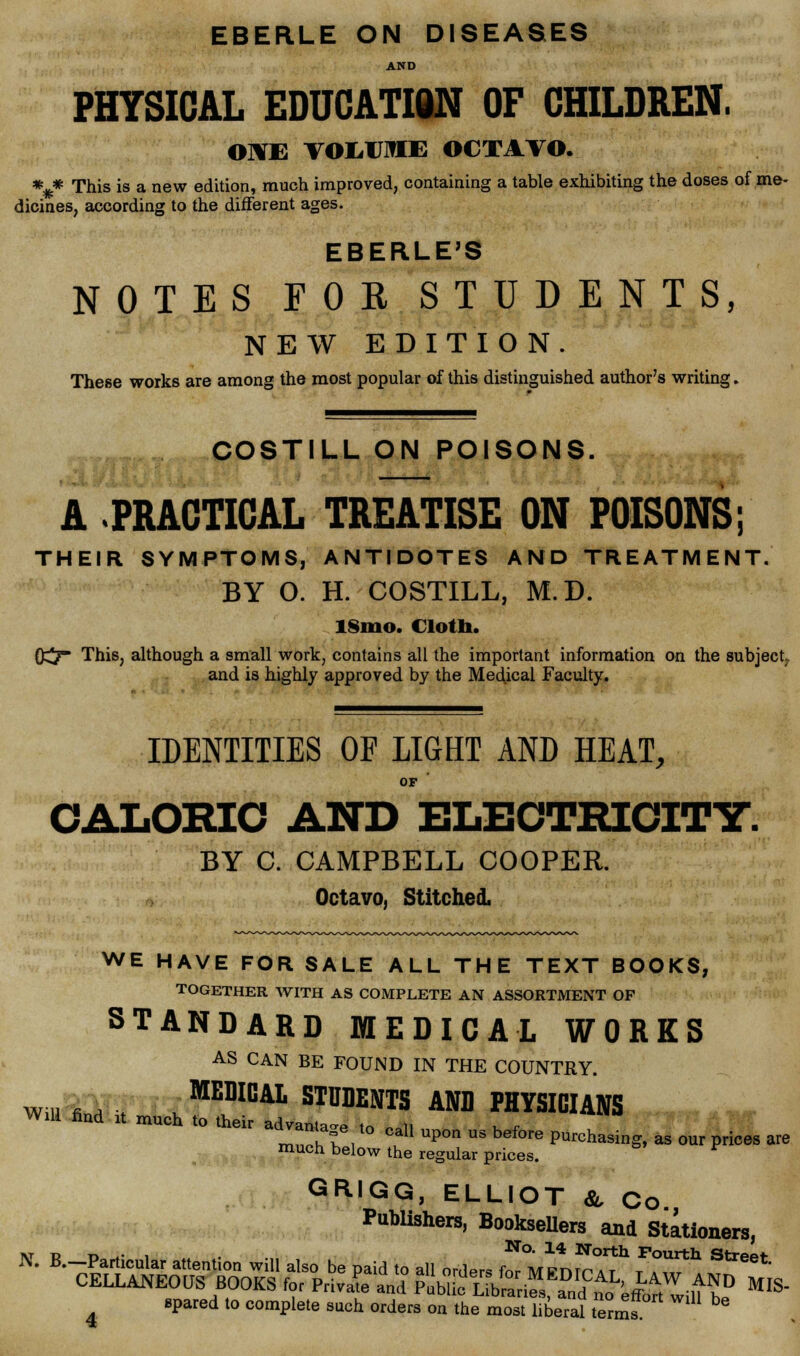 EBER.LE ON DISEASES AND PHYSICAL EDUCATIiN OF CHILDREN. OlME VOIilOTE OCTAVO. %* This is a new edition, much improved, containing a table exhibiting the doses of me- dicines, according to the different ages. EBERLE'S NOTES FOE. STUDENTS, NEW EDITION. These works are among the most popular of this distinguished author's writing. COSTILL ON POISONS. —i— A .PRACTICAL TREATISE ON POISONS; THEIR SYMPTOMS, ANTIDOTES AND TREATMENT. BY O. H. COSTILL, M.D. IS1110. Cloth. 0^7 This, although a small work, contains all the important information on the subject^ and is highly approved by the Medical Faculty. IDENTITIES OF LIGHT AND HEAT, OF CALORIC AND ELECTRICITY. BY C. CAMPBELL COOPER. Octavo, Stitched. WE HAVE FOR SALE ALL THE TEXT BOOKS, TOGETHER WITH AS COMPLETE AN ASSORTMENT OF STANDARD MEDICAL WORKS AS CAN BE FOUND IN THE COUNTRY. wm i■ l:i ■, .MEDIC STUDENTS AND PHYSICIANS much to their trr,,o oal1 upon u's before ******«- p-- « much below the regular prices. GRIGG, ELLIOT & Co Publishers, Booksellers and Stationers, spared to complete such orders on the most liberal terms *