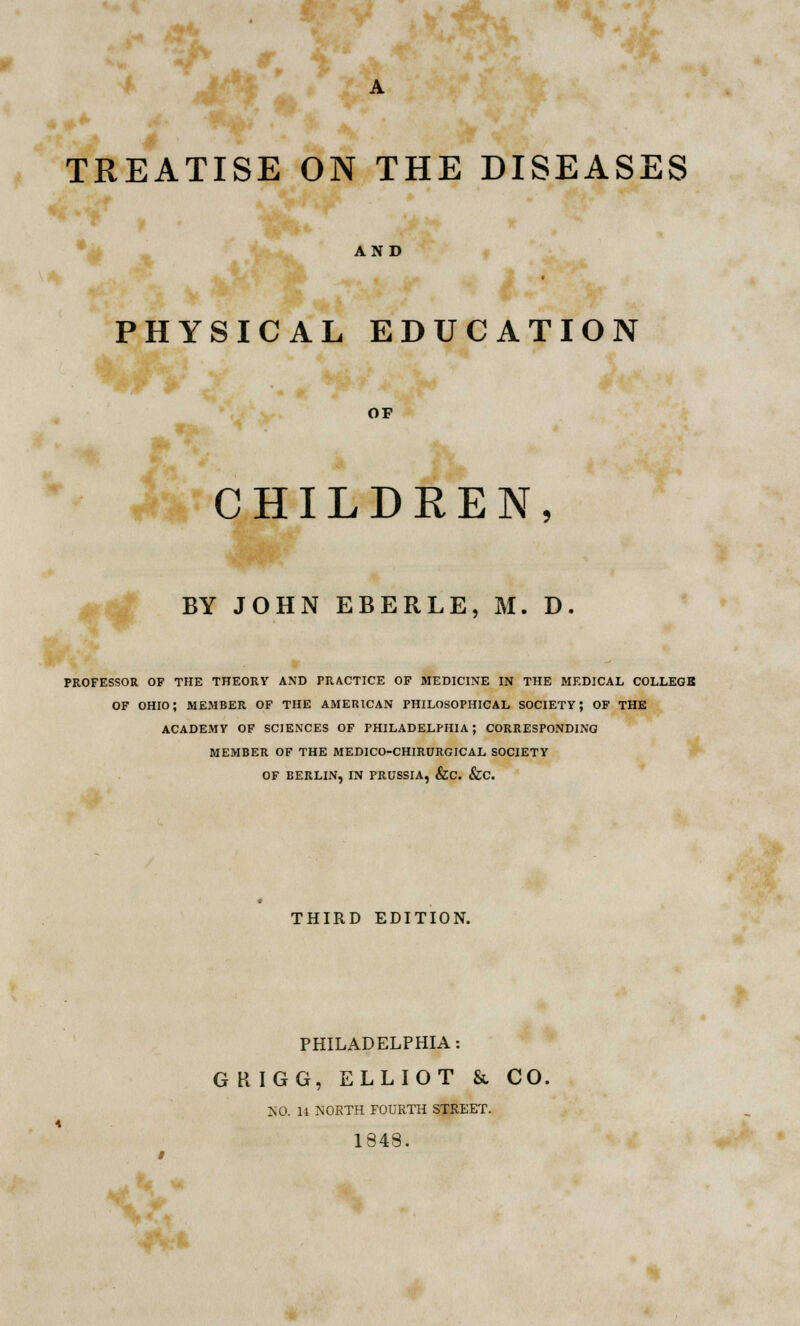 TREATISE ON THE DISEASES AND PHYSICAL EDUCATION OF CHILDREN, BY JOHN EBERLE, M. D. PROFESSOR OF THE THEORY AND PRACTICE OF MEDICINE IN THE MEDICAL COLLEGB OF OHIO; MEMBER OF THE AMERICAN PHILOSOPHICAL SOCIETY; OF THE ACADEMY OF SCIENCES OF PHILADELPHIA; CORRESPONDING MEMBER OF THE MED1CO-CHIRURGICAL SOCIETY OF BERLIN, IN PRUSSIA, &C. &C. THIRD EDITION. PHILADELPHIA: G RIGG, ELLIOT & CO. MO. 14 NORTH FOURTH STREET. 1848. rf •■*