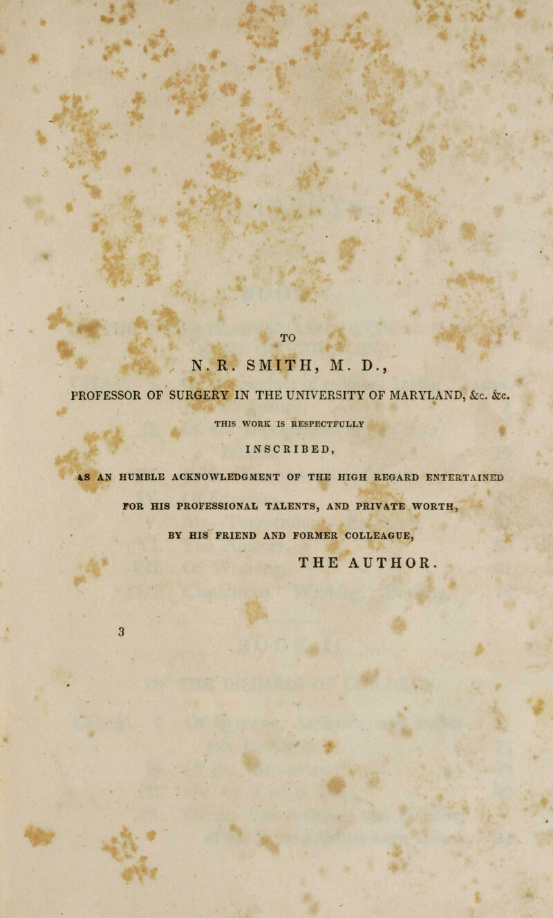 0m TO I §• 't-' N. R. SMITH, M. D., PROFESSOR OF SURGERY IN THE UNIVERSITY OF MARYLAND, &c. &c. THIS WORK IS RESPECTFULLY INSCRIBED, 4.S AN HUMBLE ACKNOWLEDGMENT OF THE HIGH REGARD ENTERTAINED FOR HIS PROFESSIONAL TALENTS, AND PRIVATE WORTH, BY HIS FRIEND AND FORMER COLLEAGUE, THE AUTHOR. ** *