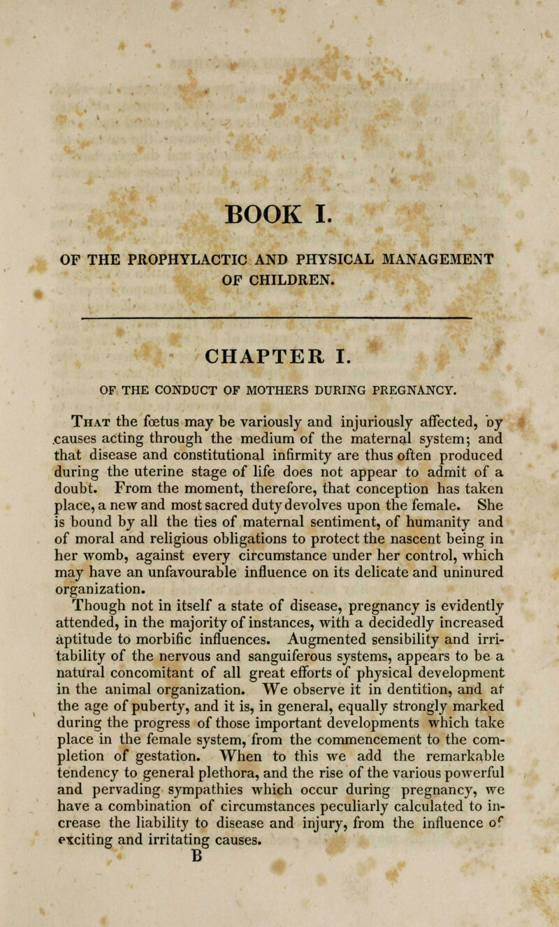 OF THE PROPHYLACTIC AND PHYSICAL MANAGEMENT OF CHILDREN. CHAPTER I. OF THE CONDUCT OF MOTHERS DURING PREGNANCY. That the foetus may be variously and injuriously affected, by .causes acting through the medium of the maternal system; and that disease and constitutional infirmity are thus often produced during the uterine stage of life does not appear to admit of a doubt. From the moment, therefore, that conception has taken place, a new and most sacred duty devolves upon the female. She is bound by all the ties of maternal sentiment, of humanity and of moral and religious obligations to protect the nascent being in her womb, against every circumstance under her control, which may have an unfavourable influence on its delicate and uninured organization. Though not in itself a state of disease, pregnancy is evidently attended, in the majority of instances, with a decidedly increased aptitude to morbific influences. Augmented sensibility and irri- tability of the nervous and sanguiferous systems, appears to be a natural concomitant of all great efforts of physical development in the animal organization. We observe it in dentition, and at the age of puberty, and it is, in general, equally strongly marked during the progress of those important developments which take place in the female system, from the commencement to the com- pletion of gestation. When to this we add the remarkable tendency to general plethora, and the rise of the various powerful and pervading sympathies which occur during pregnancy, we have a combination of circumstances peculiarly calculated to in- crease the liability to disease and injury, from the influence or exciting and irritating causes. B