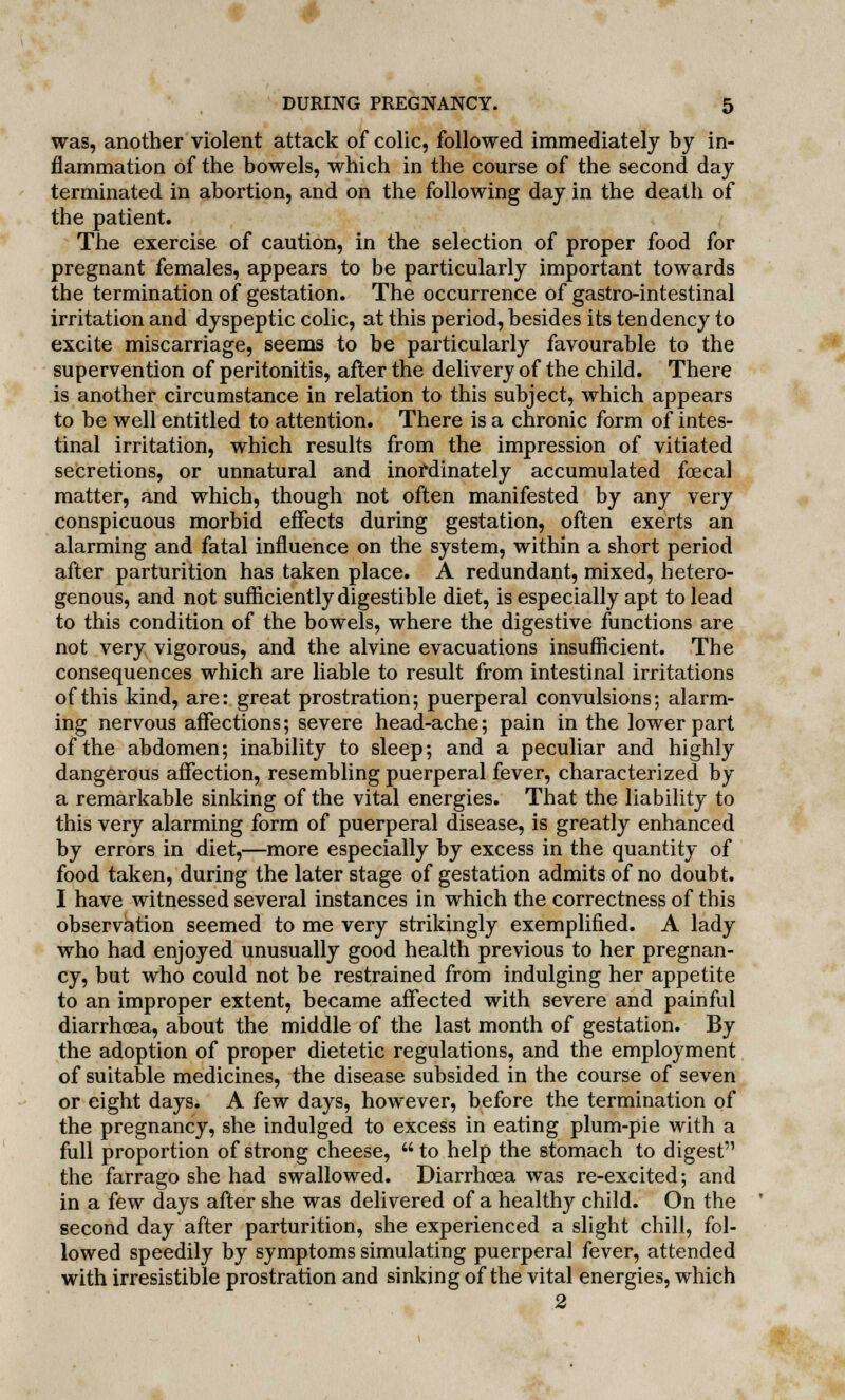 was, another violent attack of colic, followed immediately by in- flammation of the bowels, which in the course of the second day terminated in abortion, and on the following day in the death of the patient. The exercise of caution, in the selection of proper food for pregnant females, appears to be particularly important towards the termination of gestation. The occurrence of gastro-intestinal irritation and dyspeptic colic, at this period, besides its tendency to excite miscarriage, seems to be particularly favourable to the supervention of peritonitis, after the delivery of the child. There is another circumstance in relation to this subject, which appears to be well entitled to attention. There is a chronic form of intes- tinal irritation, which results from the impression of vitiated secretions, or unnatural and inordinately accumulated foecal matter, and which, though not often manifested by any very conspicuous morbid effects during gestation, often exerts an alarming and fatal influence on the system, within a short period after parturition has taken place. A redundant, mixed, hetero- genous, and not sufficiently digestible diet, is especially apt to lead to this condition of the bowels, where the digestive functions are not very vigorous, and the alvine evacuations insufficient. The consequences which are liable to result from intestinal irritations of this kind, are: great prostration; puerperal convulsions; alarm- ing nervous affections; severe head-ache; pain in the lower part of the abdomen; inability to sleep; and a peculiar and highly dangerous affection, resembling puerperal fever, characterized by a remarkable sinking of the vital energies. That the liability to this very alarming form of puerperal disease, is greatly enhanced by errors in diet,—more especially by excess in the quantity of food taken, during the later stage of gestation admits of no doubt. I have witnessed several instances in which the correctness of this observation seemed to me very strikingly exemplified. A lady who had enjoyed unusually good health previous to her pregnan- cy, but who could not be restrained from indulging her appetite to an improper extent, became affected with severe and painful diarrhoea, about the middle of the last month of gestation. By the adoption of proper dietetic regulations, and the employment of suitable medicines, the disease subsided in the course of seven or eight days. A few days, however, before the termination of the pregnancy, she indulged to excess in eating plum-pie with a full proportion of strong cheese,  to help the stomach to digest the farrago she had swallowed. Diarrhoea was re-excited; and in a few days after she was delivered of a healthy child. On the second day after parturition, she experienced a slight chill, fol- lowed speedily by symptoms simulating puerperal fever, attended with irresistible prostration and sinking of the vital energies, which 2