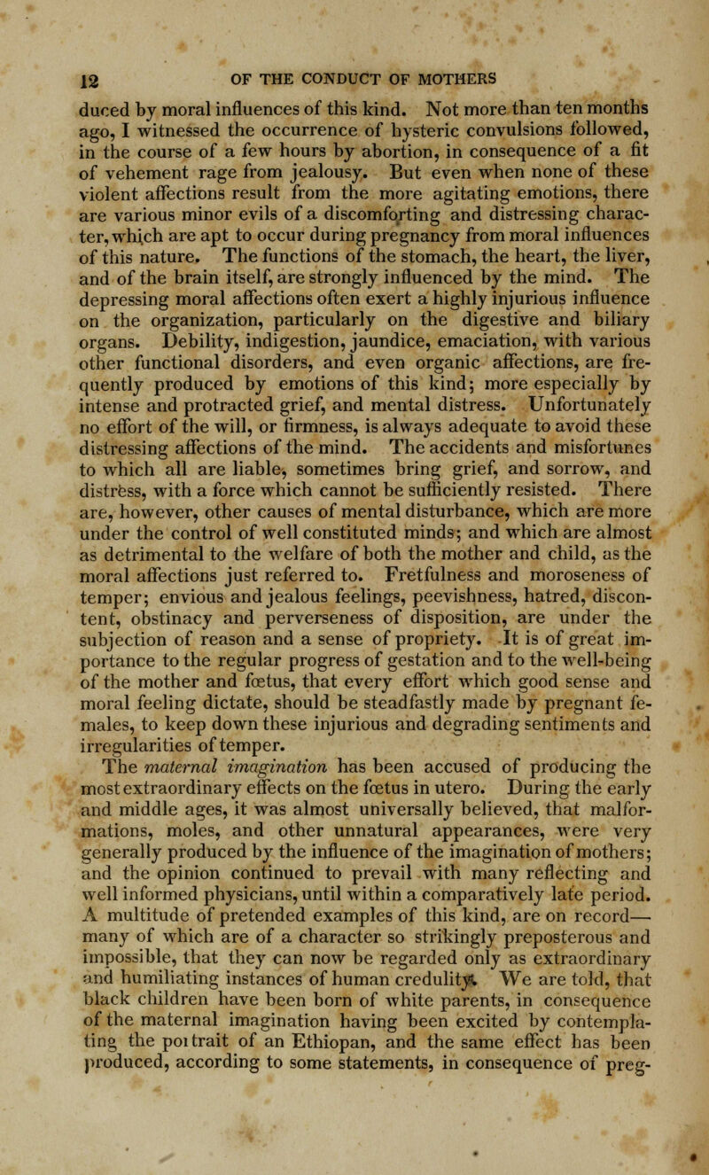 duoed by moral influences of this kind. Not more than ten months ago, I witnessed the occurrence of hysteric convulsions followed, in the course of a few hours by abortion, in consequence of a fit of vehement rage from jealousy. But even when none of these violent affections result from the more agitating emotions, there are various minor evils of a discomforting and distressing charac- ter, which are apt to occur during pregnancy from moral influences of this nature. The functions of the stomach, the heart, the liver, and of the brain itself, are strongly influenced by the mind. The depressing moral affections often exert a highly injurious influence on the organization, particularly on the digestive and biliary organs. Debility, indigestion, jaundice, emaciation, with various other functional disorders, and even organic affections, are fre- quently produced by emotions of this kind; more especially by intense and protracted grief, and mental distress. Unfortunately no effort of the will, or firmness, is always adequate to avoid these distressing affections of the mind. The accidents and misfortunes to which all are liable, sometimes bring grief, and sorrow, and distress, with a force which cannot be sufficiently resisted. There are, however, other causes of mental disturbance, which are more under the control of well constituted minds; and which are almost as detrimental to the welfare of both the mother and child, as the moral affections just referred to. Fretfulness and moroseness of temper; envious and jealous feelings, peevishness, hatred, discon- tent, obstinacy and perverseness of disposition, are under the subjection of reason and a sense of propriety. -It is of great im- portance to the regular progress of gestation and to the well-being of the mother and foetus, that every effort which good sense and moral feeling dictate, should be steadfastly made by pregnant fe- males, to keep down these injurious and degrading sentiments and irregularities of temper. The maternal imagination has been accused of producing the most extraordinary effects on the foetus in utero. During the early and middle ages, it was almost universally believed, that malfor- mations, moles, and other unnatural appearances, were very generally produced by the influence of the imagination of mothers; and the opinion continued to prevail with many reflecting and well informed physicians, until within a comparatively late period. A multitude of pretended examples of this kind, are on record— many of which are of a character so strikingly preposterous and impossible, that they can now be regarded only as extraordinary and humiliating instances of human credulity We are told, that black children have been born of white parents, in consequence of the maternal imagination having been excited by contempla- ting the poi trait of an Ethiopan, and the same effect has been produced, according to some statements, in consequence of preg-