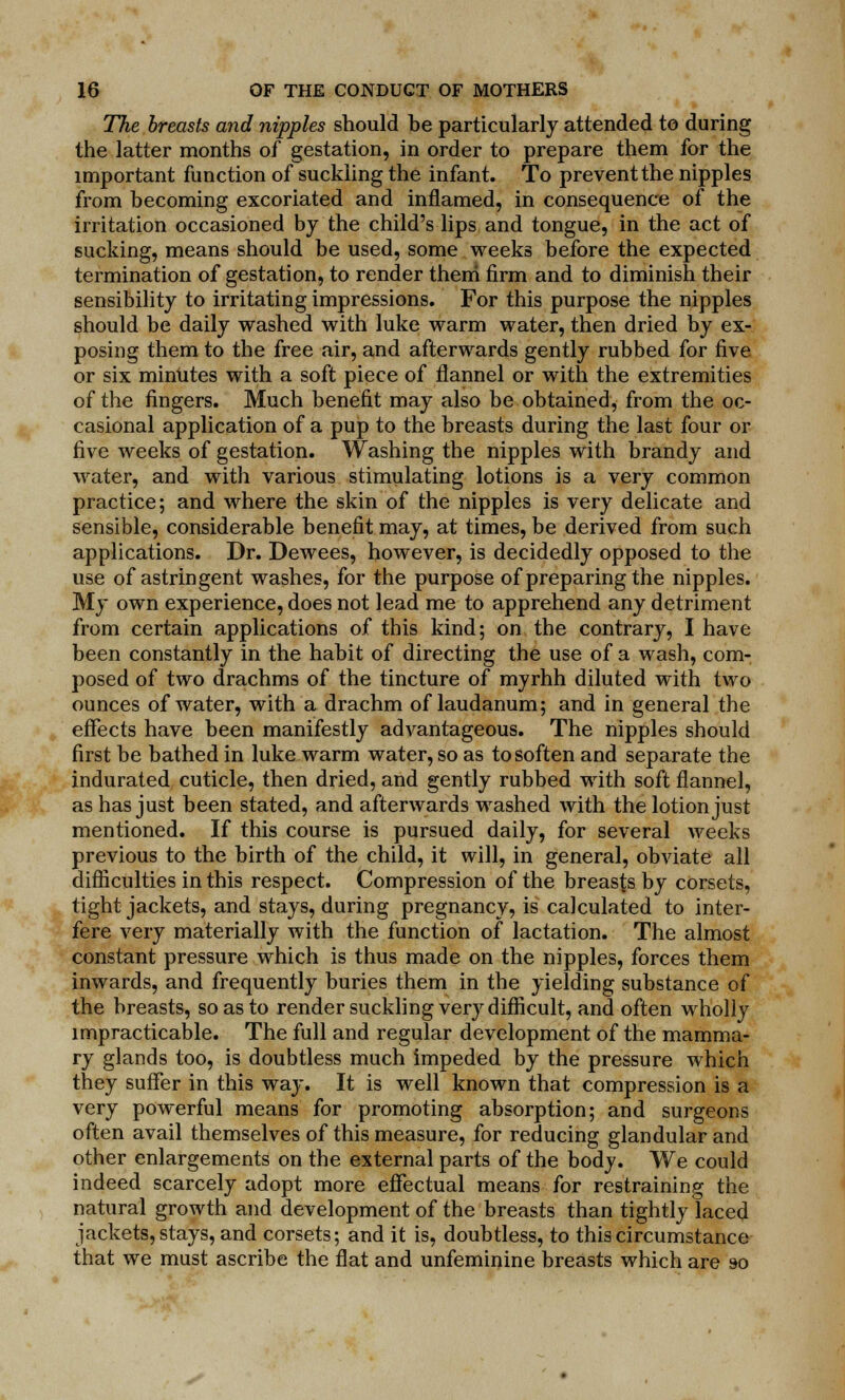 The breasts and nipples should be particularly attended to during the latter months of gestation, in order to prepare them for the important function of suckling the infant. To prevent the nipples from becoming excoriated and inflamed, in consequence of the irritation occasioned by the child's lips and tongue, in the act of sucking, means should be used, some weeks before the expected termination of gestation, to render them firm and to diminish their sensibility to irritating impressions. For this purpose the nipples should be daily washed with luke warm water, then dried by ex- posing them to the free air, and afterwards gently rubbed for five or six minutes with a soft piece of flannel or with the extremities of the fingers. Much benefit may also be obtained, from the oc- casional application of a pup to the breasts during the last four or five weeks of gestation. Washing the nipples with brandy and water, and with various stimulating lotions is a very common practice; and where the skin of the nipples is very delicate and sensible, considerable benefit may, at times, be derived from such applications. Dr. Dewees, however, is decidedly opposed to the use of astringent washes, for the purpose of preparing the nipples. My own experience, does not lead me to apprehend any detriment from certain applications of this kind; on the contrary, I have been constantly in the habit of directing the use of a wash, com- posed of two drachms of the tincture of myrhh diluted with two ounces of water, with a drachm of laudanum; and in general the effects have been manifestly advantageous. The nipples should first be bathed in luke warm water, so as to soften and separate the indurated cuticle, then dried, and gently rubbed with soft flannel, as has just been stated, and afterwards washed with the lotion just mentioned. If this course is pursued daily, for several weeks previous to the birth of the child, it will, in general, obviate all difficulties in this respect. Compression of the breasts by corsets, tight jackets, and stays, during pregnancy, is calculated to inter- fere very materially with the function of lactation. The almost constant pressure which is thus made on the nipples, forces them inwards, and frequently buries them in the yielding substance of the breasts, so as to render suckling very difficult, and often wholly impracticable. The full and regular development of the mamma- ry glands too, is doubtless much impeded by the pressure which they suffer in this way. It is well known that compression is a very powerful means for promoting absorption; and surgeons often avail themselves of this measure, for reducing glandular and other enlargements on the external parts of the body. We could indeed scarcely adopt more effectual means for restraining the natural growth and development of the breasts than tightly laced jackets, stays, and corsets; and it is, doubtless, to this circumstance that we must ascribe the flat and unfeminine breasts which are so