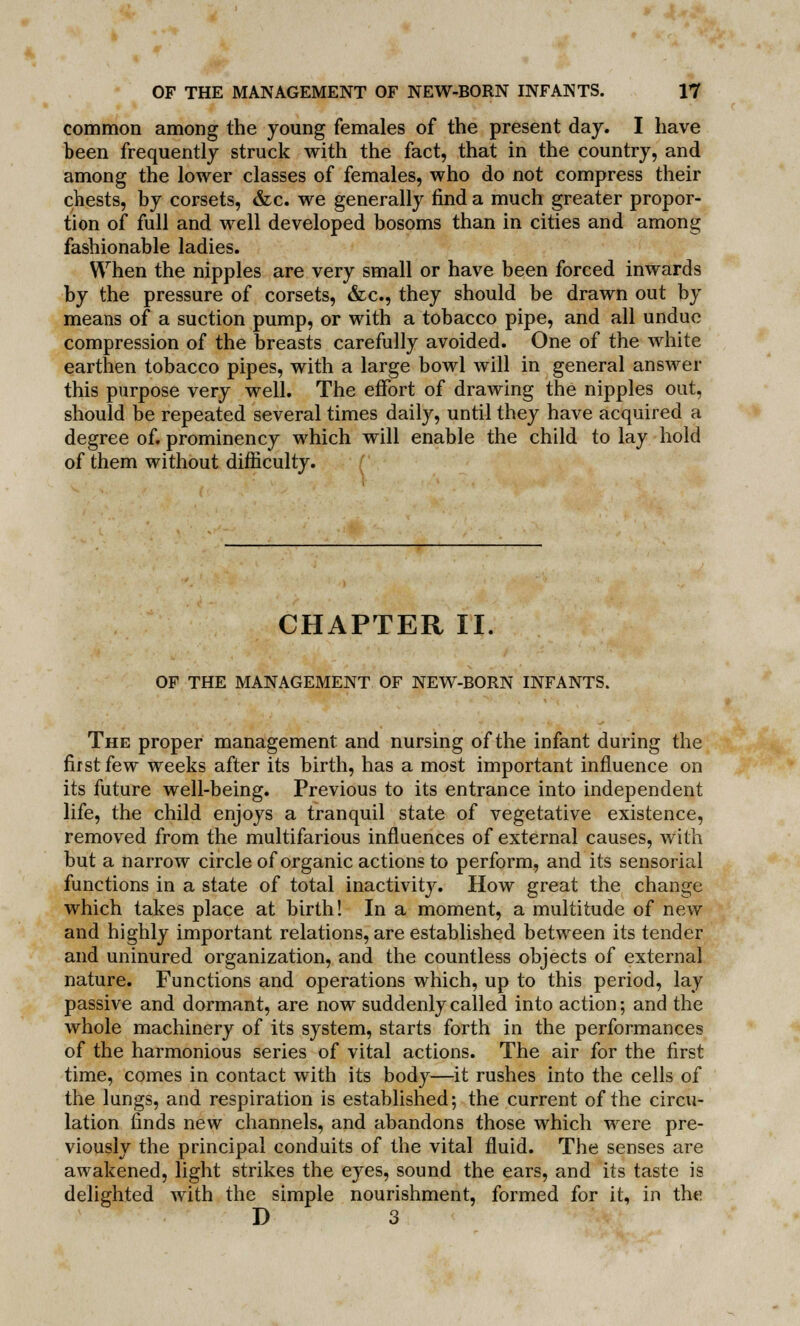 common among the young females of the present day. I have been frequently struck with the fact, that in the country, and among the lower classes of females, who do not compress their chests, by corsets, &c. we generally find a much greater propor- tion of full and well developed bosoms than in cities and among fashionable ladies. When the nipples are very small or have been forced inwards by the pressure of corsets, &c, they should be drawn out by means of a suction pump, or with a tobacco pipe, and all undue compression of the breasts carefully avoided. One of the white earthen tobacco pipes, with a large bowl will in general answer this purpose very well. The effort of drawing the nipples out, should be repeated several times daily, until they have acquired a degree of. prominency which will enable the child to lay hold of them without difficulty. CHAPTER II. OF THE MANAGEMENT OF NEW-BORN INFANTS. The proper management and nursing of the infant during the first few weeks after its birth, has a most important influence on its future well-being. Previous to its entrance into independent life, the child enjoys a tranquil state of vegetative existence, removed from the multifarious influences of external causes, with but a narrow circle of organic actions to perform, and its sensorial functions in a state of total inactivity. How great the change which takes place at birth! In a moment, a multitude of new and highly important relations, are established between its tender and uninured organization, and the countless objects of external nature. Functions and operations which, up to this period, lay passive and dormant, are now suddenly called into action; and the whole machinery of its system, starts forth in the performances of the harmonious series of vital actions. The air for the first time, comes in contact with its body—it rushes into the cells of the lungs, and respiration is established; the current of the circu- lation finds new channels, and abandons those which were pre- viously the principal conduits of the vital fluid. The senses are awakened, light strikes the eyes, sound the ears, and its taste is delighted with the simple nourishment, formed for it, in the D 3