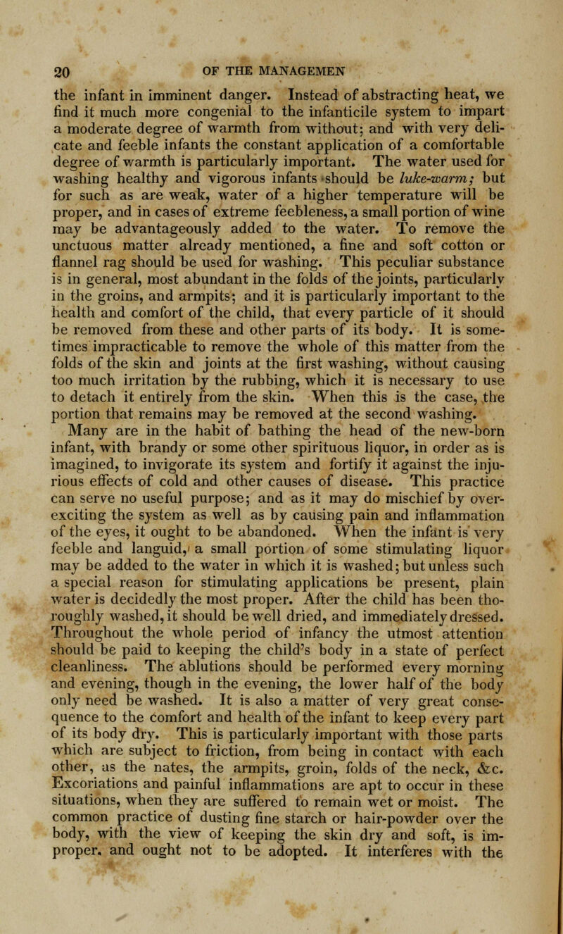 the infant in imminent danger. Instead of abstracting heat, we find it much more congenial to the infanticile system to impart a moderate degree of warmth from without; and with very deli- cate and feeble infants the constant application of a comfortable degree of warmth is particularly important. The water used for washing healthy and vigorous infants should be luke-warm; but for such as are weak, water of a higher temperature will be proper, and in cases of extreme feebleness, a small portion of wine may be advantageously added to the water. To remove the unctuous matter already mentioned, a fine and soft cotton or flannel rag should be used for washing. This peculiar substance is in general, most abundant in the folds of the joints, particularly in the groins, and armpits; and it is particularly important to the health and comfort of the child, that every particle of it should be removed from these and other parts of its body. It is some- times impracticable to remove the whole of this matter from the folds of the skin and joints at the first washing, without causing too much irritation by the rubbing, which it is necessary to use to detach it entirely from the skin. When this is the case, the portion that remains may be removed at the second washing. Many are in the habit of bathing the head of the new-born infant, with brandy or some other spirituous liquor, in order as is imagined, to invigorate its system and fortify it against the inju- rious effects of cold and other causes of disease. This practice can serve no useful purpose; and as it may do mischief by over- exciting the system as well as by causing pain and inflammation of the eyes, it ought to be abandoned. When the infant is very feeble and languid,' a small portion of some stimulating liquor may be added to the water in which it is washed; but unless such a special reason for stimulating applications be present, plain water is decidedly the most proper. After the child has been tho- roughly washed, it should be well dried, and immediately dressed. Throughout the whole period of infancy the utmost attention should be paid to keeping the child's body in a state of perfect cleanliness. The ablutions should be performed every morning and evening, though in the evening, the lower half of the body only need be washed. It is also a matter of very great conse- quence to the comfort and health of the infant to keep every part of its body dry. This is particularly important with those parts which are subject to friction, from being in contact with each other, as the nates, the armpits, groin, folds of the neck, &c. Excoriations and painful inflammations are apt to occur in these situations, when they are suffered to remain wet or moist. The common practice of dusting fine starch or hair-powder over the body, with the view of keeping the skin dry and soft, is im- proper, and ought not to be adopted. It interferes with the