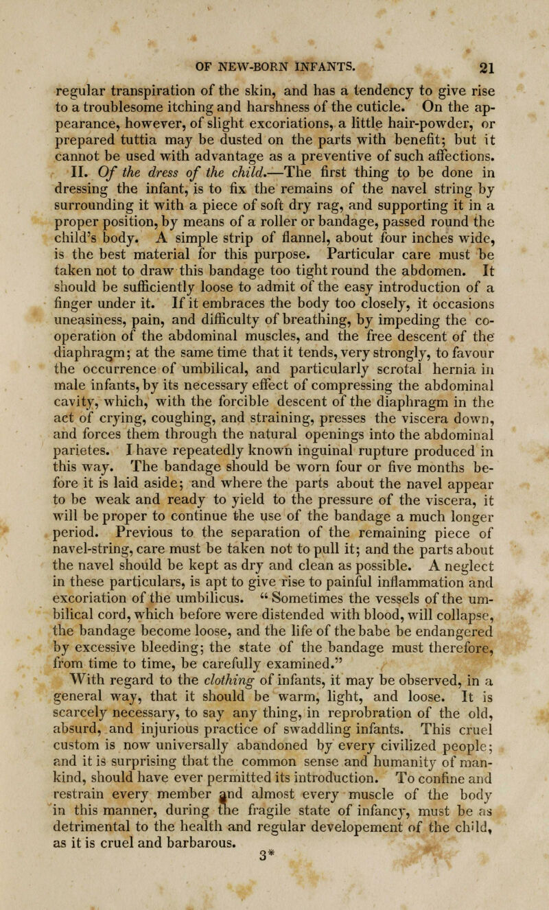 regular transpiration of the skin, and has a tendency to give rise to a troublesome itching and harshness of the cuticle. On the ap- pearance, however, of slight excoriations, a little hair-powder, or prepared tuttia may be dusted on the parts with benefit; but it cannot be used with advantage as a preventive of such affections. II. Of the dress of the child.—The first thing to be done in dressing the infant, is to fix the remains of the navel string by surrounding it with a piece of soft dry rag, and supporting it in a proper position, by means of a roller or bandage, passed round the child's body. A simple strip of flannel, about four inches wide, is the best material for this purpose. Particular care must be taken not to draw this bandage too tight round the abdomen. It should be sufficiently loose to admit of the easy introduction of a finger under it. If it embraces the body too closely, it occasions uneasiness, pain, and difficulty of breathing, by impeding the co- operation of the abdominal muscles, and the free descent of the diaphragm; at the same time that it tends, very strongly, to favour the occurrence of umbilical, and particularly scrotal hernia in male infants, by its necessary effect of compressing the abdominal cavity, which, with the forcible descent of the diaphragm in the act of crying, coughing, and straining, presses the viscera down, and forces them through the natural openings into the abdominal parietes. I have repeatedly known inguinal rupture produced in this way. The bandage should be worn four or five months be- fore it is laid aside; and where the parts about the navel appear to be weak and ready to yield to the pressure of the viscera, it will be proper to continue the use of the bandage a much longer period. Previous to the separation of the remaining piece of navel-string, care must be taken not to pull it; and the parts about the navel should be kept as dry and clean as possible. A neglect in these particulars, is apt to give rise to painful inflammation and excoriation of the umbilicus. Sometimes the vessels of the um- bilical cord, which before were distended with blood, will collapse, the bandage become loose, and the life of the babe be endangered by excessive bleeding; the state of the bandage must therefore, from time to time, be carefully examined. With regard to the clothing of infants, it may be observed, in a general way, that it should be warm, light, and loose. It is scarcely necessary, to say any thing, in reprobration of the old, absurd, and injurious practice of swaddling infants. This cruel custom is now universally abandoned by every civilized people; and it is surprising that the common sense and humanity of man- kind, should have ever permitted its introduction. To confine and restrain every member and almost every muscle of the body in this manner, during the fragile state of infancy, must be as detrimental to the health and regular developement of the child, as it is cruel and barbarous. 3*