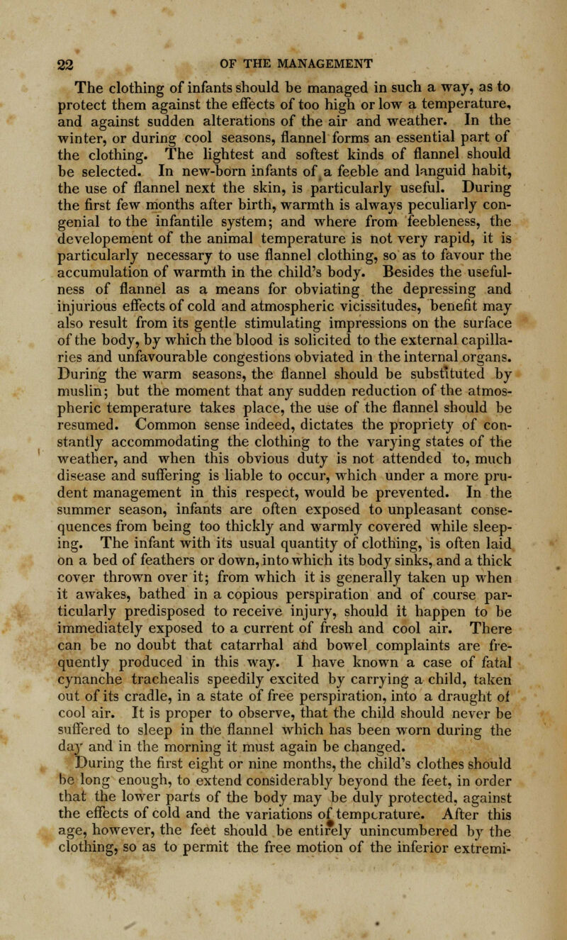 The clothing of infants should be managed in such a way, as to protect them against the effects of too high or low a temperature, and against sudden alterations of the air and weather. In the winter, or during cool seasons, flannel forms an essential part of the clothing. The lightest and softest kinds of flannel should be selected. In new-born infants of a feeble and languid habit, the use of flannel next the skin, is particularly useful. During the first few months after birth, warmth is always peculiarly con- genial to the infantile system; and where from feebleness, the developement of the animal temperature is not very rapid, it is particularly necessary to use flannel clothing, so as to favour the accumulation of warmth in the child's body. Besides the useful- ness of flannel as a means for obviating the depressing and injurious effects of cold and atmospheric vicissitudes, benefit may also result from its gentle stimulating impressions on the surface of the body, by which the blood is solicited to the external capilla- ries and unfavourable congestions obviated in the internal organs. During the warm seasons, the flannel should be substituted by muslin; but the moment that any sudden reduction of the atmos- pheric temperature takes place, the use of the flannel should be resumed. Common sense indeed, dictates the propriety of con- stantly accommodating the clothing to the varying states of the weather, and when this obvious duty is not attended to, much disease and suffering is liable to occur, which under a more pru- dent management in this respect, would be prevented. In the summer season, infants are often exposed to unpleasant conse- quences from being too thickly and warmly covered while sleep- ing. The infant with its usual quantity of clothing, is often laid on a bed of feathers or down, into which its body sinks, and a thick cover thrown over it; from which it is generally taken up when it awakes, bathed in a copious perspiration and of course par- ticularly predisposed to receive injury, should it happen to be immediately exposed to a current of fresh and cool air. There can be no doubt that catarrhal and bowel complaints are fre- quently produced in this way. I have known a case of fatal cynanche trachealis speedily excited by carrying a child, taken out of its cradle, in a state of free perspiration, into a draught of cool air. It is proper to observe, that the child should never be suffered to sleep in the flannel which has been worn during the day and in the morning it must again be changed. During the first eight or nine months, the child's clothes should be long enough, to extend considerably beyond the feet, in order that the lower parts of the body may be duly protected, against the effects of cold and the variations of temperature. After this age, however, the feet should be entirely unincumbered by the clothing, so as to permit the free motion of the inferior extremi-