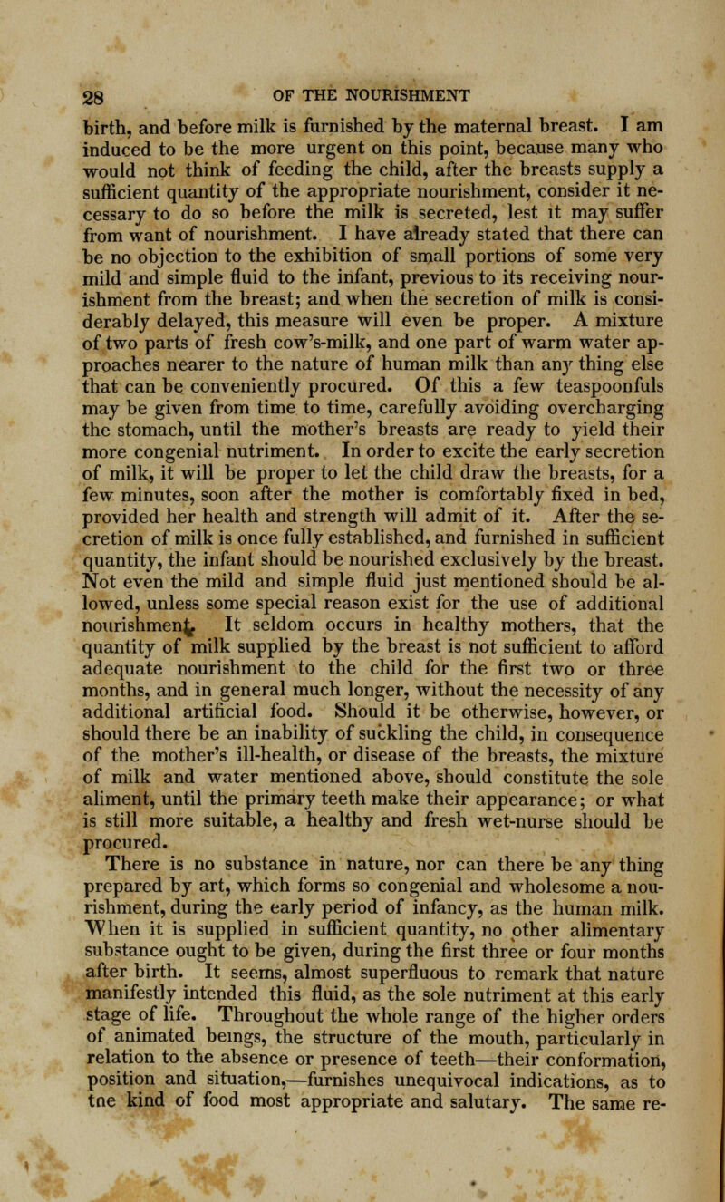 birth, and before milk is furnished by the maternal breast. I am induced to be the more urgent on this point, because many who would not think of feeding the child, after the breasts supply a sufficient quantity of the appropriate nourishment, consider it ne- cessary to do so before the milk is secreted, lest it may suffer from want of nourishment. I have already stated that there can be no objection to the exhibition of small portions of some very mild and simple fluid to the infant, previous to its receiving nour- ishment from the breast; and when the secretion of milk is consi- derably delayed, this measure will even be proper. A mixture of two parts of fresh cow's-milk, and one part of warm water ap- proaches nearer to the nature of human milk than any thing else that can be conveniently procured. Of this a few teaspoonfuls may be given from time to time, carefully avoiding overcharging the stomach, until the mother's breasts are ready to yield their more congenial nutriment. In order to excite the early secretion of milk, it will be proper to let the child draw the breasts, for a few minutes, soon after the mother is comfortably fixed in bed, provided her health and strength will admit of it. After the se- cretion of milk is once fully established, and furnished in sufficient quantity, the infant should be nourished exclusively by the breast. Not even the mild and simple fluid just mentioned should be al- lowed, unless some special reason exist for the use of additional nourishment It seldom occurs in healthy mothers, that the quantity of milk supplied by the breast is not sufficient to afford adequate nourishment to the child for the first two or three months, and in general much longer, without the necessity of any additional artificial food. Should it be otherwise, however, or should there be an inability of suckling the child, in consequence of the mother's ill-health, or disease of the breasts, the mixture of milk and water mentioned above, should constitute the sole aliment, until the primary teeth make their appearance; or what is still more suitable, a healthy and fresh wet-nurse should be procured. There is no substance in nature, nor can there be any thing prepared by art, which forms so congenial and wholesome a nou- rishment, during the early period of infancy, as the human milk. When it is supplied in sufficient quantity, no other alimentary substance ought to be given, during the first three or four months after birth. It seems, almost superfluous to remark that nature manifestly intended this fluid, as the sole nutriment at this early stage of life. Throughout the whole range of the higher orders of animated beings, the structure of the mouth, particularly in relation to the absence or presence of teeth—their conformation, position and situation,—furnishes unequivocal indications, as to tne kind of food most appropriate and salutary. The same re-