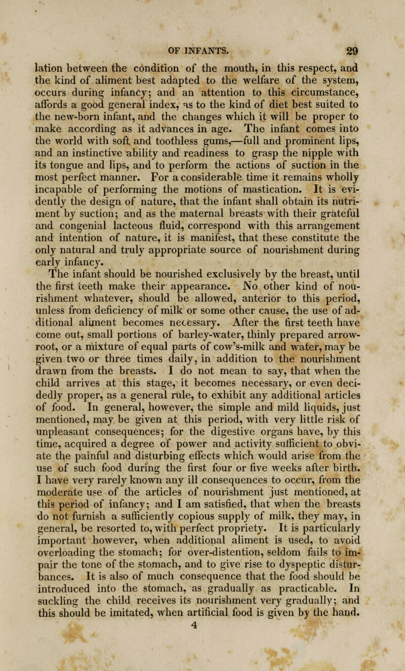 lation between the condition of the mouth, in this respect, and the kind of aliment best adapted to the welfare of the system, occurs during infancy; and an attention to this circumstance, affords a good general index, as to the kind of diet best suited to the new-born infant, and the changes which it will be proper to make according as it advances in age. The infant comes into the world with soft, and toothless gums,—full and prominent lips, and an instinctive ability and readiness to grasp the nipple with its tongue and lips, and to perform the actions of suction in the most perfect manner. For a considerable time it remains wholly incapable of performing the motions of mastication. It is evi- dently the design of nature, that the infant shall obtain its nutri- ment by suction; and as the maternal breasts with their grateful and congenial lacteous fluid, correspond with this arrangement and intention of nature, it is manifest, that these constitute the only natural and truly appropriate source of nourishment during early infancy. The infant should be nourished exclusively by the breast, until the first teeth make their appearance. No other kind of nou- rishment whatever, should be allowed, anterior to this period, unless from deficiency of milk or some other cause, the use of ad- ditional aliment becomes necessary. After the first teeth have come out, small portions of barley-water, thinly prepared arrow- root, or a mixture of equal parts of cow's-milk and water, may be given two or three times daily, in addition to the nourishment drawn from the breasts. I do not mean to say, that when the child arrives at this stage, it becomes necessary, or even deci- dedly proper, as a general rule, to exhibit any additional articles of food. In general, however, the simple and mild liquids, just mentioned, may be given at this period, with very little risk of unpleasant consequences; for the digestive organs have, by this time, acquired a degree of power and activity sufficient to obvi- ate the painful and disturbing effects which would arise from the use of such food during the first four or five weeks after birth. I have very rarely known any ill consequences to occur, from the moderate use of the articles of nourishment just mentioned, at this period of infancy; and I am satisfied, that when the breasts do not furnish a sufficiently copious supply of milk, they may, in general, be resorted to, with perfect propriety. It is particularly important however, when additional aliment is used, to avoid overloading the stomach; for over-distention, seldom fails to im- pair the tone of the stomach, and to give rise to dyspeptic distur- bances. It is also of much consequence that the food should be introduced into the stomach, as gradually as practicable. In suckling the child receives its nourishment very gradually; and this should be imitated, when artificial food is given by the hand. 4