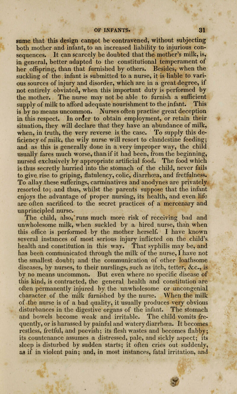 sume that this design cannot be contravened, without subjecting both mother and infant, to an increased liability to injurious con- sequences. It can scarcely be doubted that the mother's milk, is, in general, better adapted to the constitutional temperament of her offspring, than that furnished by others. Besides, when the suckling of the infant is submitted to a nurse, it is liable to vari- ous sources of injury and disorder, which are in a great degree, if not entirely obviated, when this important duty is performed by the mother. The nurse may not be able to furnish a sufficient supply of milk to afford adequate nourishment to the infant. This is by no means uncommon. Nurses often practise great deception in this respect. In orcfer to obtain employment, or retain their situation, they will declare that they have an abundance of milk, when, in truth, the very reverse is the case. To supply this de- ficiency of milk, the wily nurse will resort to clandestine feeding; and as this is generally done in a very improper way, the child usually fares much worse, than if it had been, from the beginning, nursed exclusively by appropriate artificial food. The food which is thus secretly hurried into the stomach of the child, never fails to give rise to griping, flatulency, colic, diarrhoea, and fretfulness. To allay these sufferings, carminatives and anodynes are privately resorted to; and thus, whilst the parents suppose that the infant enjoys the advantage of proper nursing, its health, and even life are often sacrificed to the secret practices of a mercenary and unprincipled nurse. The child, also,'runs much more risk of receiving bad and unwholesome milk, when suckled by a hired nurse, than when this office is performed by the mother herself. I have known several instances of most serious injury inflicted on the child's health and constitution in this way. That syphilis may be, and has been communicated through the milk of the nurse, I have not the smallest doubt; and the communication of other loathsome diseases, by nurses, to their nurslings, such as itch, tetter, &c.„is by no means uncommon. But even where no specific disease of this kind, is contracted, the general health and constitution are often permanently injured by the unwholesome or uncongenial character of the milk furnished by the nurse. When the milk of the nurse is of a bad quality, it usually produces very obvious disturbances in the digestive organs of the infant. The stomach and bowels become weak and irritable. The child vomits fre- quently, or is harassed by painful and watery diarrhoea. It becomes restless, fretful, and peevish; its flesh wastes and becomes flabby; its countenance assumes a distressed, pale, and sickly aspect; its sleep is disturbed by sudden starts; it often cries out suddenly, aa if in violent pain; and, in most instances, fatal irritation, and