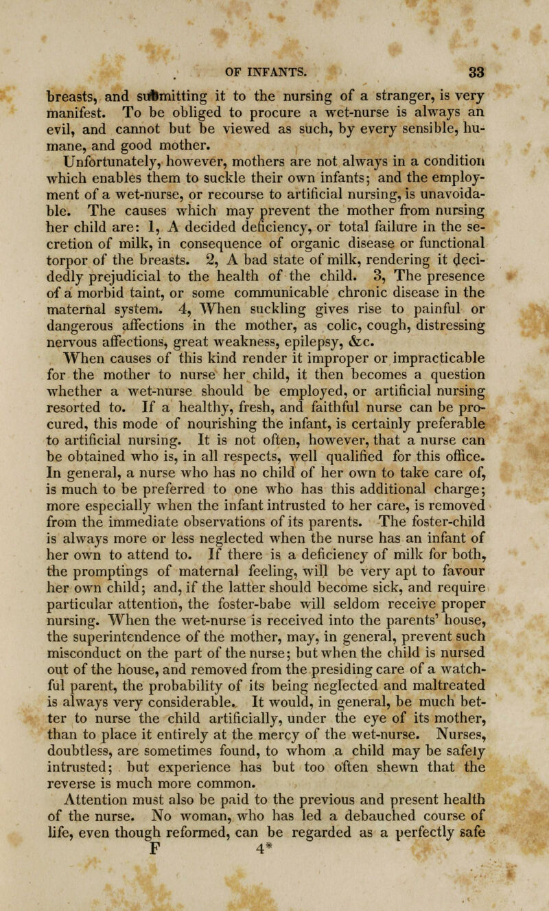 breasts, and submitting it to the nursing of a stranger, is very manifest. To be obliged to procure a wet-nurse is always an evil, and cannot but be viewed as such, by every sensible, hu- mane, and good mother. Unfortunately, however, mothers are not always in a condition which enables them to suckle their own infants; and the employ- ment of a wet-nurse, or recourse to artificial nursing, is unavoida- ble. The causes which may prevent the mother from nursing her child are: 1, A decided deficiency, or total failure in the se- cretion of milk, in consequence of organic disease or functional torpor of the breasts. 2, A bad state of milk, rendering it deci- dedly prejudicial to the health of the child. 3, The presence of a morbid taint, or some communicable chronic disease in the maternal system. 4, When suckling gives rise to painful or dangerous affections in the mother, as colic, cough, distressing nervous affections, great weakness, epilepsy, &c. When causes of this kind render it improper or impracticable for the mother to nurse her child, it then becomes a question whether a wet-nurse should be employed, or artificial nursing resorted to. If a healthy, fresh, and faithful nurse can be pro- cured, this mode of nourishing the infant, is certainly preferable to artificial nursing. It is not often, however, that a nurse can be obtained who is, in all respects, well qualified for this office. In general, a nurse who has no child of her own to take care of, is much to be preferred to one who has this additional charge; more especially when the infant intrusted to her care, is removed from the immediate observations of its parents. The foster-child is always more or less neglected when the nurse has an infant of her own to attend to. If there is a deficiency of milk for both, the promptings of maternal feeling, will be very apt to favour her own child; and, if the latter should become sick, and require particular attention, the foster-babe will seldom receive proper nursing. When the wet-nurse is received into the parents1 house, the superintendence of the mother, may, in general, prevent such misconduct on the part of the nurse; but when the child is nursed out of the house, and removed from the presiding care of a watch- ful parent, the probability of its being neglected and maltreated is always very considerable.. It would, in general, be much bet- ter to nurse the child artificially, under the eye of its mother, than to place it entirely at the mercy of the wet-nurse. Nurses, doubtless, are sometimes found, to whom a child may be safely intrusted; but experience has but too often shewn that the reverse is much more common. Attention must also be paid to the previous and present health of the nurse. No woman, who has led a debauched course of life, even though reformed, can be regarded as a perfectly safe p 4*