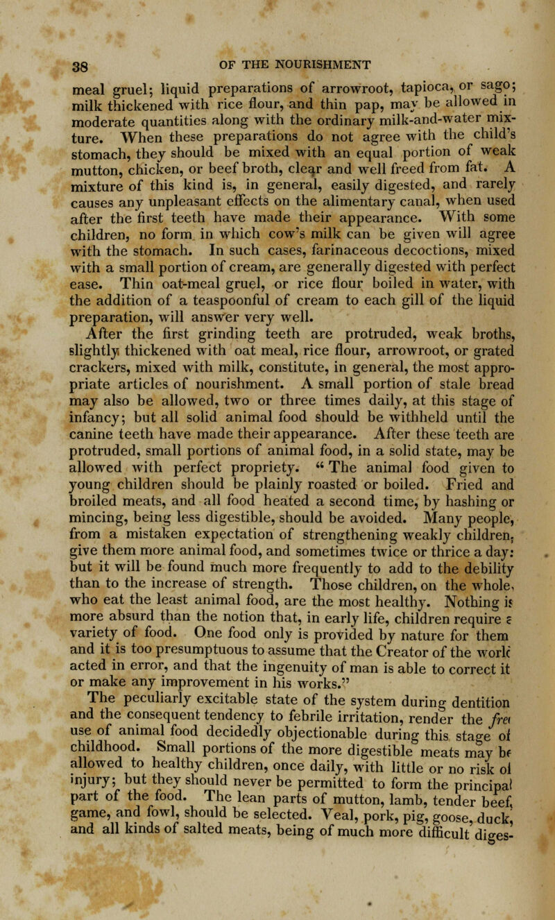 meal gruel; liquid preparations of arrowroot, tapioca, or sago; milk thickened with rice flour, and thin pap, may be allowed in moderate quantities along with the ordinary milk-and-water mix- ture. When these preparations do not agree with the child's stomach, they should be mixed with an equal portion of weak mutton, chicken, or beef broth, cle^r and well freed from fat. A mixture of this kind is, in general, easily digested, and rarely causes any unpleasant effects on the alimentary canal, when used after the first teeth have made their appearance. With some children, no form in which cow's milk can be given will agree with the stomach. In such cases, farinaceous decoctions, mixed with a small portion of cream, are generally digested with perfect ease. Thin oat-meal gruel, or rice flour boiled in water, with the addition of a teaspoonful of cream to each gill of the liquid preparation, will answer very well. After the first grinding teeth are protruded, weak broths, slightly thickened with oat meal, rice flour, arrowroot, or grated crackers, mixed with milk, constitute, in general, the most appro- priate articles of nourishment. A small portion of stale bread may also be allowed, two or three times daily, at this stage of infancy; but all solid animal food should be withheld until the canine teeth have made their appearance. After these teeth are protruded, small portions of animal food, in a solid state, may be allowed with perfect propriety.  The animal food given to young children should be plainly roasted or boiled. Fried and broiled meats, and all food heated a second time, by hashing or mincing, being less digestible, should be avoided. Many people, from a mistaken expectation of strengthening weakly children, give them more animal food, and sometimes twice or thrice a day; but it will be found much more frequently to add to the debility than to the increase of strength. Those children, on the whole, who eat the least animal food, are the most healthy. Nothing is more absurd than the notion that, in early life, children require c variety of food. One food only is provided by nature for them and it is too presumptuous to assume that the Creator of the work acted in error, and that the ingenuity of man is able to correct it or make any improvement in his works. The peculiarly excitable state of the system during dentition and the consequent tendency to febrile irritation, render the fret use of animal food decidedly objectionable during this stage oi childhood. Small portions of the more digestible meats may bf allowed to healthy children, once daily, with little or no risk ol injury; but they should never be permitted to form the principal part of the food. The lean parts of mutton, lamb, tender beef, game, and fowl, should be selected. Veal, pork, pig, goose, duck, and all kinds of salted meats, being of much more difficult diges-