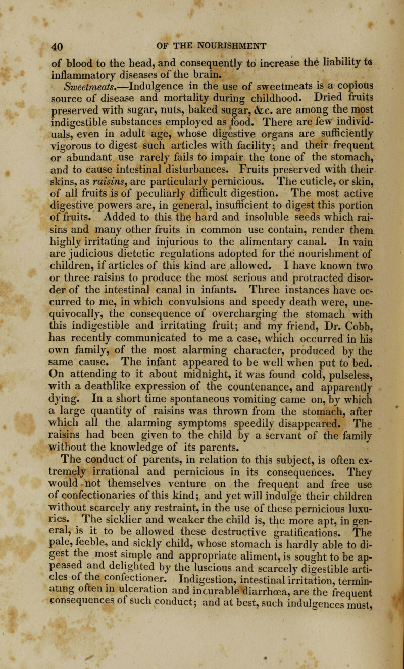 of blood to the head, and consequently to increase the liability t<s inflammatory diseases of the brain. Sweetmeats.—Indulgence in the use of sweetmeats is a copious source of disease and mortality during childhood. Dried fruits preserved with sugar, nuts, baked sugar, &c. are among the most indigestible substances employed as food. There are few individ- uals, even in adult age, whose digestive organs are sufficiently vigorous to digest such articles with facility; and their frequent or abundant use rarely fails to impair the tone of the stomach, and to cause intestinal disturbances. Fruits preserved with their skins, as raisins, are particularly pernicious. The cuticle, or skin, of all fruits is of peculiarly difficult digestion. The most active digestive powers are, in general, insufficient to digest this portion of fruits. Added to this the hard and insoluble seeds which rai- sins and many other fruits in common use contain, render them highly irritating and injurious to the alimentary canal. In vain are judicious dietetic regulations adopted for the nourishment of children, if articles of this kind are allowed. I have known two or three raisins to produce the most serious and protracted disor- der of the intestinal canal in infants. Three instances have oc- curred to me, in which convulsions and speedy death were, une- quivocally, the consequence of overcharging the stomach with this indigestible and irritating fruit; and my friend, Dr. Cobb, has recently communicated to me a case, which occurred in his own family, of the most alarming character, produced by the same cause. The infant appeared to be well when put to bed. On attending to it about midnight, it was found cold, pulseless, with a deathlike expression of the countenance, and apparently dying. In a short time spontaneous vomiting came on, by which a large quantity of raisins was thrown from the stomach, after which all the alarming symptoms speedily disappeared. The raisins had been given to the child by a servant of the family without the knowledge of its parents. The conduct of parents, in relation to this subject, is often ex- tremely irrational and pernicious in its consequences. They would-not themselves venture on the frequent and free use of confectionaries of this kind; and yet will indulge their children without scarcely any restraint, in the use of these pernicious luxu- ries. The sicklier and weaker the child is, the more apt, in gen- eral, is it to be allowed these destructive gratifications. The pale, feeble, and sickly child, whose stomach is hardly able to di- gest the most simple and appropriate aliment, is sought to be ap- peased and delighted by the luscious and scarcely digestible arti- cles of the confectioner. Indigestion, intestinal irritation, termin- ating often in ulceration and incurable diarrhoea, are the frequent consequences of such conduct; and at best, such indulgences must,