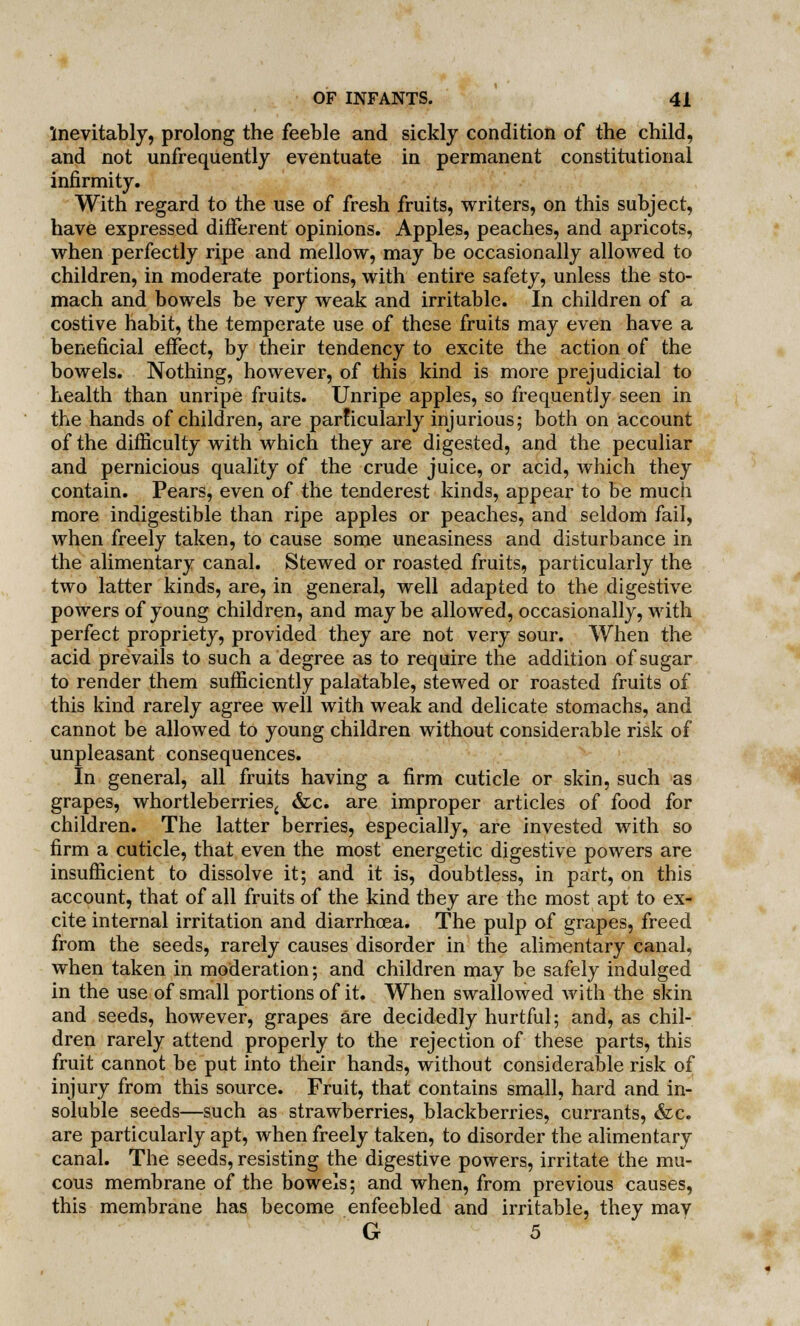 'inevitably, prolong the feeble and sickly condition of the child, and not unfrequently eventuate in permanent constitutional infirmity. With regard to the use of fresh fruits, writers, on this subject, have expressed different opinions. Apples, peaches, and apricots, when perfectly ripe and mellow, may be occasionally allowed to children, in moderate portions, with entire safety, unless the sto- mach and bowels be very weak and irritable. In children of a costive habit, the temperate use of these fruits may even have a beneficial effect, by their tendency to excite the action of the bowels. Nothing, however, of this kind is more prejudicial to health than unripe fruits. Unripe apples, so frequently seen in the hands of children, are parficularly injurious; both on account of the difficulty with which they are digested, and the peculiar and pernicious quality of the crude juice, or acid, which they contain. Pears, even of the tenderest kinds, appear to be much more indigestible than ripe apples or peaches, and seldom fail, when freely taken, to cause some uneasiness and disturbance in the alimentary canal. Stewed or roasted fruits, particularly the two latter kinds, are, in general, well adapted to the digestive powers of young children, and maybe allowed, occasionally, with perfect propriety, provided they are not very sour. When the acid prevails to such a degree as to require the addition of sugar to render them sufficiently palatable, stewed or roasted fruits of this kind rarely agree well with weak and delicate stomachs, and cannot be allowed to young children without considerable risk of unpleasant consequences. In general, all fruits having a firm cuticle or skin, such as grapes, whortleberries^ &c. are improper articles of food for children. The latter berries, especially, are invested with so firm a cuticle, that even the most energetic digestive powers are insufficient to dissolve it; and it is, doubtless, in part, on this account, that of all fruits of the kind they are the most apt to ex- cite internal irritation and diarrhoea. The pulp of grapes, freed from the seeds, rarely causes disorder in the alimentary canal, when taken in moderation; and children may be safely indulged in the use of small portions of it. When swallowed with the skin and seeds, however, grapes are decidedly hurtful; and, as chil- dren rarely attend properly to the rejection of these parts, this fruit cannot be put into their hands, without considerable risk of injury from this source. Fruit, that contains small, hard and in- soluble seeds—such as strawberries, blackberries, currants, &c. are particularly apt, when freely taken, to disorder the alimentary canal. The seeds, resisting the digestive powers, irritate the mu- cous membrane of the bowels; and when, from previous causes, this membrane has become enfeebled and irritable, they may G 5