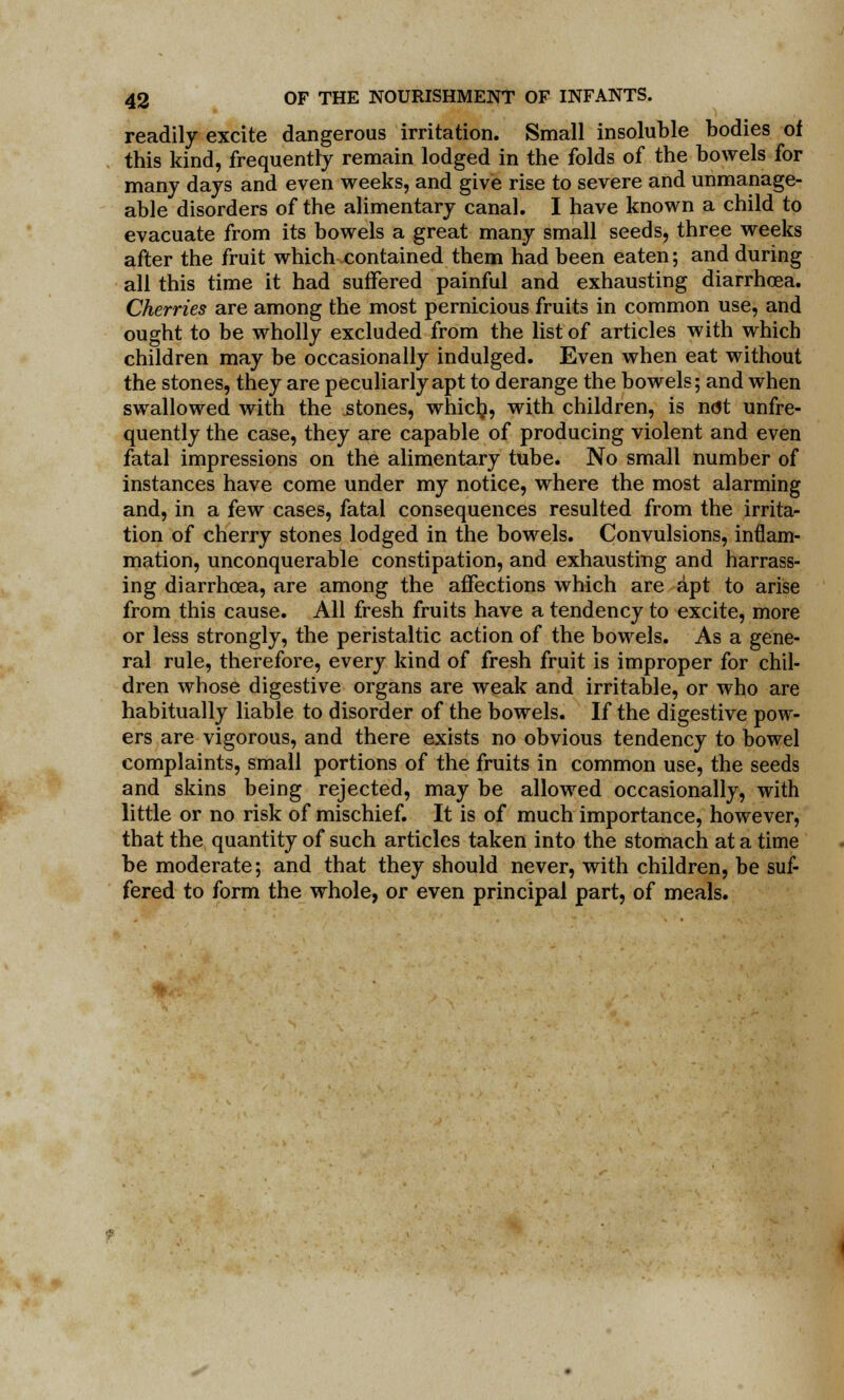 readily excite dangerous irritation. Small insoluble bodies of this kind, frequently remain lodged in the folds of the bowels for many days and even weeks, and give rise to severe and unmanage- able disorders of the alimentary canal. I have known a child to evacuate from its bowels a great many small seeds, three weeks after the fruit which .contained them had been eaten; and during all this time it had suffered painful and exhausting diarrhoea. Cherries are among the most pernicious fruits in common use, and ought to be wholly excluded from the list of articles with which children may be occasionally indulged. Even when eat without the stones, they are peculiarly apt to derange the bowels; and when swallowed with the .stones, whiclj, with children, is not unfre- quently the case, they are capable of producing violent and even fatal impressions on the alimentary tube. No small number of instances have come under my notice, where the most alarming and, in a few cases, fatal consequences resulted from the irrita- tion of cherry stones lodged in the bowels. Convulsions, inflam- mation, unconquerable constipation, and exhausting and harrass- ing diarrhoea, are among the affections which are apt to arise from this cause. All fresh fruits have a tendency to excite, more or less strongly, the peristaltic action of the bowels. As a gene- ral rule, therefore, every kind of fresh fruit is improper for chil- dren whose digestive organs are weak and irritable, or who are habitually liable to disorder of the bowels. If the digestive pow- ers are vigorous, and there exists no obvious tendency to bowel complaints, small portions of the fruits in common use, the seeds and skins being rejected, may be allowed occasionally, with little or no risk of mischief. It is of much importance, however, that the quantity of such articles taken into the stomach at a time be moderate; and that they should never, with children, be suf- fered to form the whole, or even principal part, of meals.