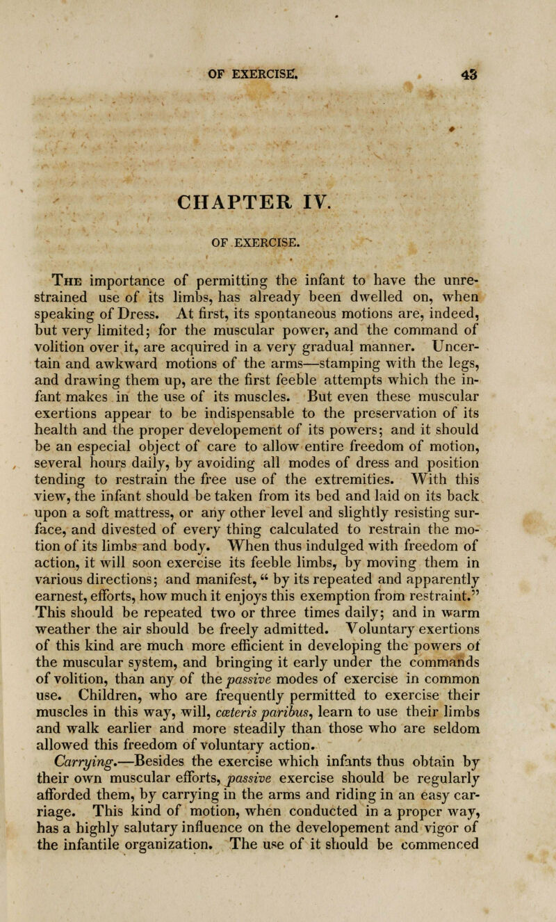 CHAPTER IV. OF EXERCISE. The importance of permitting the infant to have the unre- strained use of its limbs, has already been dwelled on, when speaking of Dress. At first, its spontaneous motions are, indeed, but very limited; for the muscular power, and the command of volition over it, are acquired in a very gradual manner. Uncer- tain and awkward motions of the arms—stamping with the legs, and drawing them up, are the first feeble attempts which the in- fant makes in the use of its muscles. But even these muscular exertions appear to be indispensable to the preservation of its health and the proper developement of its powers; and it should be an especial object of care to allow entire freedom of motion, several hours daily, by avoiding all modes of dress and position tending to restrain the free use of the extremities. With this view, the infant should be taken from its bed and laid on its back upon a soft mattress, or any other level and slightly resisting sur- face, and divested of every thing calculated to restrain the mo- tion of its limbs and body. When thus indulged with freedom of action, it will soon exercise its feeble limbs, by moving them in various directions; and manifest,  by its repeated and apparently earnest, efforts, how much it enjoys this exemption from restraint. This should be repeated two or three times daily; and in warm weather the air should be freely admitted. Voluntary exertions of this kind are much more efficient in developing the powers of the muscular system, and bringing it early under the commands of volition, than any of the passive modes of exercise in common use. Children, who are frequently permitted to exercise their muscles in this way, will, cozteris paribus, learn to use their limbs and walk earlier and more steadily than those who are seldom allowed this freedom of voluntary action. Carrying.—Besides the exercise which infants thus obtain by their own muscular efforts, passive exercise should be regularly afforded them, by carrying in the arms and riding in an easy car- riage. This kind of motion, when conducted in a proper way, has a highly salutary influence on the developement and vigor of the infantile organization. The use of it should be commenced