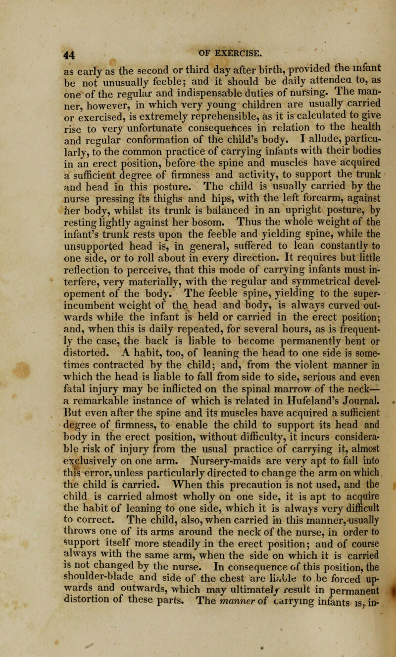 as early as the second or third day after birth, provided the infant be not unusually feeble; and it should be daily attended to, as one of the regular and indispensable duties of nursing. The man- ner, however, in which very young children are usually carried or exercised, is extremely reprehensible, as it is calculated to give rise to very unfortunate consequences in relation to the health and regular conformation of the child's body. I allude, particu- larly, to the common practice of carrying infants with their bodies in an erect position, before the spine and muscles have acquired a sufficient degree of firmness and activity, to support the trunk and head in this posture. The child is usually carried by the nurse pressing its thighs and hips, with the left forearm, against her body, whilst its trunk is balanced in an upright posture, by resting lightly against her bosom. Thus the whole weight of the infant's trunk rests upon the feeble and yielding spine, while the unsupported head is, in general, suffered to lean constantly to one side, or to roll about in every direction. It requires but little reflection to perceive, that this mode of carrying infants must in- terfere, very materially, with the regular and symmetrical devel- opement of the body. The feeble spine, yielding to the super- incumbent weight of the head and body, is always curved out- wards while the infant is held or carried in the erect position; and, when this is daily repeated, for several hours, as is frequent- ly the case, the back is liable to become permanently bent or distorted. A habit, too, of leaning the head to one side is some- times contracted by the child; and, from the violent manner in which the head is liable to fall from side to side, serious and even fatal injury may be inflicted on the spinal marrow of the neck— a remarkable instance of which is related in Hufeland's Journal. But even after the spine and its muscles have acquired a sufficient degree of firmness, to enable the child to support its head and body in the erect position, without difficulty, it incurs considera- ble risk of injury from the usual practice of carrying it, almost exclusively on one arm. Nursery-maids are very apt to fall into this error, unless particularly directed to change the arm on which the child is carried. When this precaution is not used, and the child is carried almost wholly on one side, it is apt to acquire the habit of leaning to one side, which it is always very difficult to correct. The child, also, when carried in this manner, usually throws one of its arms around the neck of the nurse, in order to Support itself more steadily in the erect position; and of course always with the same arm, when the side on which it is carried is not changed by the nurse. In consequence of this position, the shoulder-blade and side of the chest are liable to be forced up- wards and outwards, which may ultimately result in permanent distortion of these parts. The manner of carrying infants is, in-