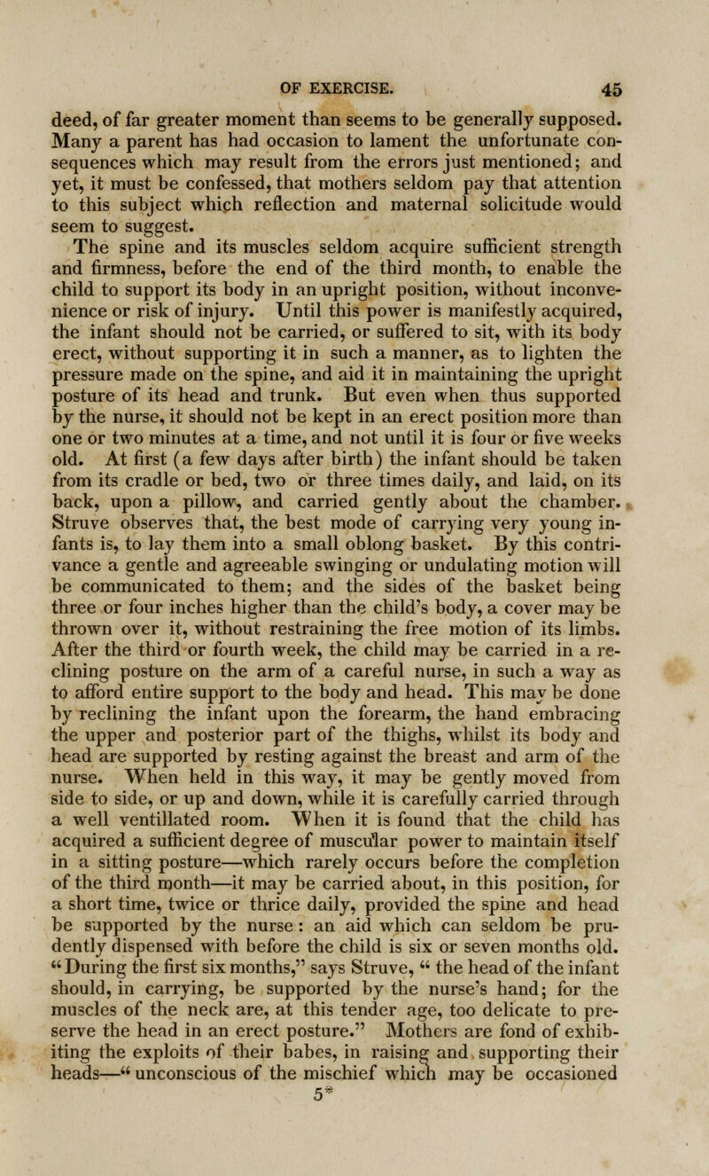 deed, of far greater moment than seems to be generally supposed. Many a parent has had occasion to lament the unfortunate con- sequences which may result from the errors just mentioned; and yet, it must be confessed, that mothers seldom pay that attention to this subject which reflection and maternal solicitude would seem to suggest. The spine and its muscles seldom acquire sufficient strength and firmness, before the end of the third month, to enable the child to support its body in an upright position, without inconve- nience or risk of injury. Until this power is manifestly acquired, the infant should not be carried, or suffered to sit, with its body erect, without supporting it in such a manner, as to lighten the pressure made on the spine, and aid it in maintaining the upright posture of its head and trunk. But even when thus supported by the nurse, it should not be kept in an erect position more than one or two minutes at a time, and not until it is four or five weeks old. At first (a few days after birth) the infant should be taken from its cradle or bed, two or three times daily, and laid, on its back, upon a pillow, and carried gently about the chamber. Struve observes that, the best mode of carrying very young in- fants is, to lay them into a small oblong basket. By this contri- vance a gentle and agreeable swinging or undulating motion will be communicated to them; and the sides of the basket being three or four inches higher than the child's body, a cover may be thrown over it, without restraining the free motion of its limbs. After the third or fourth week, the child may be carried in a re- clining posture on the arm of a careful nurse, in such a way as to afford entire support to the body and head. This may be done by reclining the infant upon the forearm, the hand embracing the upper and posterior part of the thighs, whilst its body and head are supported by resting against the breast and arm of the nurse. When held in this way, it may be gently moved from side to side, or up and down, while it is carefully carried through a well ventillated room. When it is found that the child has acquired a sufficient degree of muscular power to maintain itself in a sitting posture—which rarely occurs before the completion of the third month—it may be carried about, in this position, for a short time, twice or thrice daily, provided the spine and head be supported by the nurse: an aid which can seldom be pru- dently dispensed with before the child is six or seven months old. During the first six months, says Struve,  the head of the infant should, in carrying, be supported by the nurse's hand; for the muscles of the neck are, at this tender age, too delicate to pre- serve the head in an erect posture. Mothers are fond of exhib- iting the exploits of their babes, in raising and supporting their heads— unconscious of the mischief which may be occasioned 5*