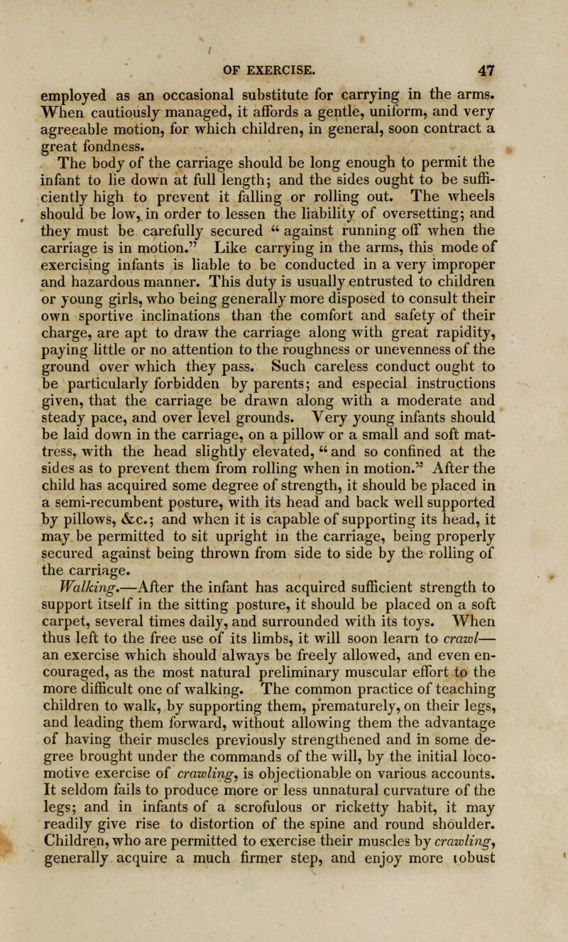 employed as an occasional substitute for carrying in the arms. When cautiously managed, it affords a gentle, uniform, and very agreeable motion, for which children, in general, soon contract a great fondness. The body of the carriage should be long enough to permit the infant to lie down at full length; and the sides ought to be suffi- ciently high to prevent it falling or rolling out. The wheels should be low, in order to lessen the liability of oversetting; and they must be carefully secured  against running off when the carriage is in motion. Like carrying in the arms, this mode of exercising infants is liable to be conducted in a very improper and hazardous manner. This duty is usually entrusted to children or young girls, who being generally more disposed to consult their own sportive inclinations than the comfort and safety of their charge, are apt to draw the carriage along with great rapidity, paying little or no attention to the roughness or unevenness of the ground over which they pass. Such careless conduct ought to be particularly forbidden by parents; and especial instructions given, that the carriage be drawn along with a moderate and steady pace, and over level grounds. Very young infants should be laid down in the carriage, on a pillow or a small and soft mat- tress, with the head slightly elevated,  and so confined at the sides as to prevent them from rolling when in motion. After the child has acquired some degree of strength, it should be placed in a semi-recumbent posture, with its head and back well supported by pillows, &c; and when it is capable of supporting its head, it may be permitted to sit upright in the carriage, being properly secured against being thrown from side to side by the rolling of the carriage. Walking.—After the infant has acquired sufficient strength to support itself in the sitting posture, it should be placed on a soft carpet, several times daily, and surrounded with its toys. When thus left to the free use of its limbs, it will soon learn to crawl— an exercise which should always be freely allowed, and even en- couraged, as the most natural preliminary muscular effort to the more difficult one of walking. The common practice of teaching children to walk, by supporting them, prematurely, on their legs, and leading them forward, without allowing them the advantage of having their muscles previously strengthened and in some de- gree brought under the commands of the will, by the initial loco- motive exercise of crawling, is objectionable on various accounts. It seldom fails to produce more or less unnatural curvature of the legs; and in infants of a scrofulous or ricketty habit, it may readily give rise to distortion of the spine and round shoulder. Children, who are permitted to exercise their muscles by crawling, generally acquire a much firmer step, and enjoy more lobust