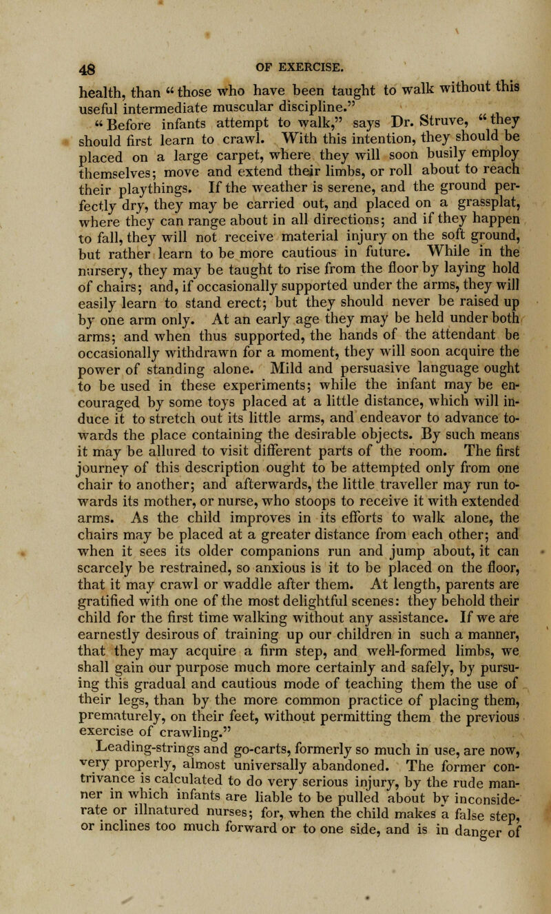 health, than  those who have been taught to walk without this useful intermediate muscular discipline.  Before infants attempt to walk, says Dr. Struve,  they should first learn to crawl. With this intention, they should be placed on a large carpet, where they will soon busily employ themselves; move and extend their limbs, or roll about to reach their playthings. If the weather is serene, and the ground per- fectly dry, they may be carried out, and placed on a grassplat, where they can range about in all directions; and if they happen to fall, they will not receive material injury on the soft ground, but rather learn to be more cautious in future. While in the nursery, they may be taught to rise from the floor by laying hold of chairs; and, if occasionally supported under the arms, they will easily learn to stand erect; but they should never be raised up by one arm only. At an early age they may be held under both arms; and when thus supported, the hands of the attendant be occasionally withdrawn for a moment, they will soon acquire the power of standing alone. Mild and persuasive language ought to be used in these experiments; while the infant maybe en- couraged by some toys placed at a little distance, which will in- duce it to stretch out its little arms, and endeavor to advance to- wards the place containing the desirable objects. By such means it may be allured to visit different parts of the room. The first journey of this description ought to be attempted only from one chair to another; and afterwards, the little traveller may run to- wards its mother, or nurse, who stoops to receive it with extended arms. As the child improves in its efforts to walk alone, the chairs may be placed at a greater distance from each other; and when it sees its older companions run and jump about, it can scarcely be restrained, so anxious is it to be placed on the floor, that it may crawl or waddle after them. At length, parents are gratified with one of the most delightful scenes: they behold their child for the first time walking without any assistance. If we are earnestly desirous of training up our children in such a manner, that they may acquire a firm step, and well-formed limbs, we shall gain our purpose much more certainly and safely, by pursu- ing this gradual and cautious mode of teaching them the use of their legs, than by the more common practice of placing them, prematurely, on their feet, without permitting them the previous exercise of crawling. Leading-strings and go-carts, formerly so much in use, are now, very properly, almost universally abandoned. The former con- trivance is calculated to do very serious injury, by the rude man- ner in which infants are liable to be pulled about bv inconside- rate or lllnatured nurses; for, when the child makes a false step, or inclines too much forward or to one side, and is in danger of