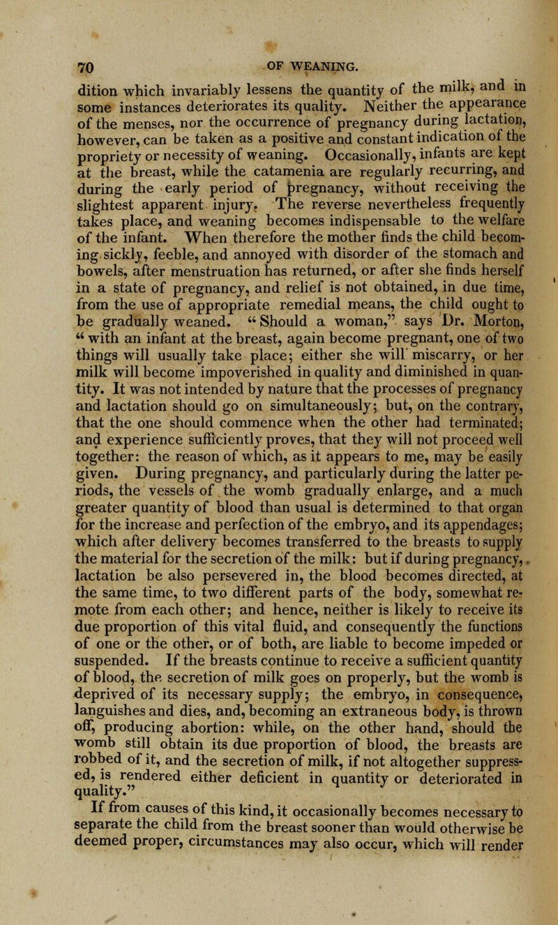 dition which invariably lessens the quantity of the milk, and in some instances deteriorates its quality. Neither the appearance of the menses, nor the occurrence of pregnancy during lactation, however, can be taken as a positive and constant indication of the propriety or necessity of weaning. Occasionally, infants are kept at the breast, while the catamenia are regularly recurring, and during the early period of pregnancy, without receiving the slightest apparent injury. The reverse nevertheless frequently takes place, and weaning becomes indispensable to the welfare of the infant. When therefore the mother finds the child becom- ing sickly, feeble, and annoyed with disorder of the stomach and bowels, after menstruation has returned, or after she finds herself in a state of pregnancy, and relief is not obtained, in due time, from the use of appropriate remedial means, the child ought to be gradually weaned.  Should a woman, says Dr. Morton,  with an infant at the breast, again become pregnant, one of two things will usually take place; either she will miscarry, or her milk will become impoverished in quality and diminished in quan- tity. It was not intended by nature that the processes of pregnancy and lactation should go on simultaneously; but, on the contrary, that the one should commence when the other had terminated; and experience sufficiently proves, that they will not proceed well together: the reason of which, as it appears to me, may be easily given. During pregnancy, and particularly during the latter pe- riods, the vessels of the womb gradually enlarge, and a much greater quantity of blood than usual is determined to that organ for the increase and perfection of the embryo, and its appendages; which after delivery becomes transferred to the breasts to supply the material for the secretion of the milk: but if during pregnancy,. lactation be also persevered in, the blood becomes directed, at the same time, to two different parts of the body, somewhat re- mote from each other; and hence, neither is likely to receive its due proportion of this vital fluid, and consequently the functions of one or the other, or of both, are liable to become impeded or suspended. If the breasts continue to receive a sufficient quantity of blood, the secretion of milk goes on properly, but the womb is deprived of its necessary supply; the embryo, in consequence, languishes and dies, and, becoming an extraneous body, is thrown off, producing abortion: while, on the other hand, should the womb still obtain its due proportion of blood, the breasts are robbed of it, and the secretion of milk, if not altogether suppress- ed, is rendered either deficient in quantity or deteriorated in quality. If from causes of this kind, it occasionally becomes necessary to separate the child from the breast sooner than would otherwise be deemed proper, circumstances may also occur, which will render