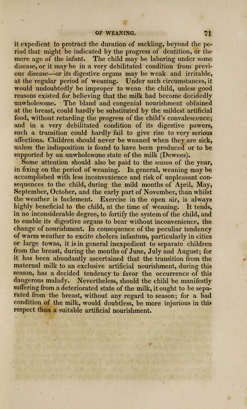 it expedient to protract the duration of suckling, beyond the pe- riod that might be indicated by the progress of dentition, or the mere age of the infant. The child may be laboring under some disease, or it may be in a very debilitated condition from previ- ous disease—or its digestive organs may be weak and irritable, at the regular period of weaning. Under such circumstances, it would undoubtedly be improper to wean the child, unless good reasons existed for believing that the milk had become decidedly unwholesome. The bland and congenial nourishment obtained at the breast, could hardly be substituted by the mildest artificial food, without retarding the progress of the child's convalescence; and in a very debilitated condition of its digestive powers, such a transition could hardly fail to give rise to very serious affections. Children should never be weaned when they are sick, unless the indisposition is found to have been produced or to be supported by an unwholesome state of the milk (Dewees). Some attention should also be paid to the season of the year, in fixing on the period of weaning. In general, weaning may be accomplished with less inconvenience and risk of unpleasant con- sequences to the child, during the mild months of April, May, September, October, and the early part of November, than whilst the weather is Inclement. Exercise in the open air, is always highly beneficial to the child, at the time of weaning. It tends, in no inconsiderable degree, to fortify the system of the child, and to enable its digestive organs to bear without inconvenience, the change of nourishment. In consequence of the peculiar tendency of warm weather to excite cholera infantum, particularly in cities or large towns, it is in general inexpedient to separate children from the breast, during the months of June, July and August; for it has been abundantly ascertained that the transition from the maternal milk to an exclusive artificial nourishment, during this season, has a decided tendency to favor the occurrence of this dangerous malady. Nevertheless, should the child be manifestly suffering from a deteriorated state of the milk, it ought to be sepa- rated from the breast, without any regard to season; for a bad condition of the milk, would doubtless, be more injurious in this respect than a suitable artificial nourishment.