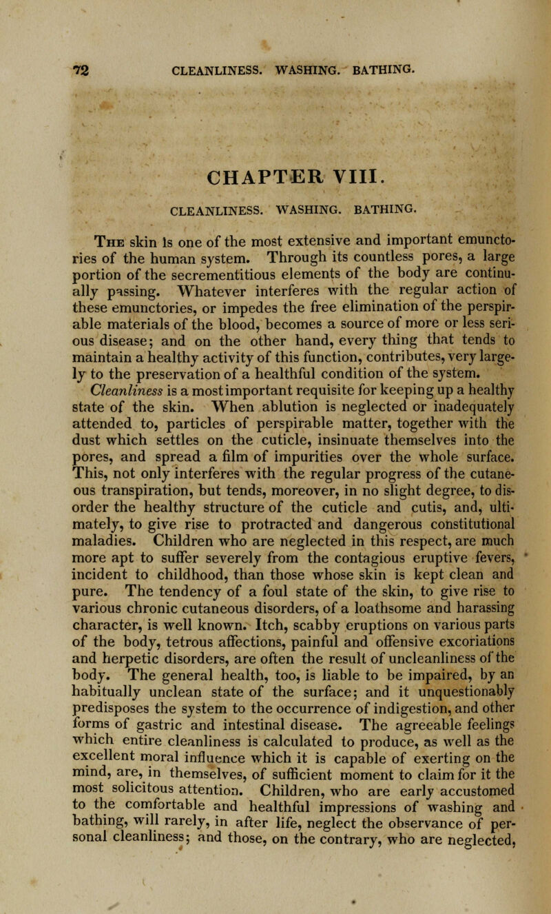 CHAPTER VIII. CLEANLINESS. WASHING. BATHING. The skin Is one of the most extensive and important emuncto- ries of the human system. Through its countless pores, a large portion of the secrementitious elements of the body are continu- ally passing. Whatever interferes with the regular action of these emunctories, or impedes the free elimination of the perspir- able materials of the blood, becomes a source of more or less seri- ous disease; and on the other hand, every thing that tends to maintain a healthy activity of this function, contributes, very large- ly to the preservation of a healthful condition of the system. Cleanliness is a most important requisite for keeping up a healthy state of the skin. When ablution is neglected or inadequately attended to, particles of perspirable matter, together with the dust which settles on the cuticle, insinuate themselves into the pores, and spread a film of impurities over the whole surface. This, not only interferes with the regular progress of the cutane- ous transpiration, but tends, moreover, in no slight degree, to dis- order the healthy structure of the cuticle and cutis, and, ulti- mately, to give rise to protracted and dangerous constitutional maladies. Children who are neglected in this respect, are much more apt to suffer severely from the contagious eruptive fevers, incident to childhood, than those whose skin is kept clean and pure. The tendency of a foul state of the skin, to give rise to various chronic cutaneous disorders, of a loathsome, and harassing character, is well known. Itch, scabby eruptions on various parts of the body, tetrous affections, painful and offensive excoriations and herpetic disorders, are often the result of uncleanliness of the body. The general health, too, is liable to be impaired, by an habitually unclean state of the surface; and it unquestionably predisposes the system to the occurrence of indigestion, and other forms of gastric and intestinal disease. The agreeable feelings which entire cleanliness is calculated to produce, as well as the excellent moral influence which it is capable of exerting on the mind, are, in themselves, of sufficient moment to claim for it the most solicitous attention. Children, who are early accustomed to the comfortable and healthful impressions of washing and bathing, will rarely, in after life, neglect the observance of per- sonal cleanliness; and those, on the contrary, who are neglected,