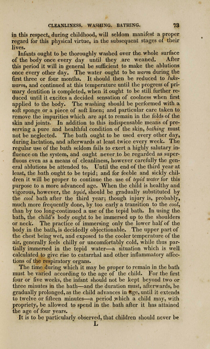 in this respect, during childhood, will seldom manifest a proper regard for this physical virtue, in the subsequent stages of their lives. Infants ought to be thoroughly washed over the whole surface of the body once every day until they are weaned. After this period it will in general be sufficient to make the ablutions once every other day. The water ought to be warm during the first three or four months. It should then be reduced to luke- warm, and continued at this temperature until the progress of pri- mary dentition is completed, when it ought to be still further re- duced until it excites a decided sensation of coolness when first applied to the body. The washing should be performed with a soft sponge or a piece of soft linen; and particular care taken to remove the impurities which are apt to remain in the folds of the skin and joints. In addition to this indispensable means of pre- serving a pure and healthful condition of the skin, bathing must not be neglected. The bath ought to be used every other day, during lactation, and afterwards at least twice every week. The regular use of the bath seldom fails to exert a highly salutary in- fluence on the system, and ought never to be regarded as super- fluous even as a means of cleanliness, however carefully the gen- eral ablutions be attended to. Until the end of the third year at least, the bath ought to be tepid; and for feeble and sickly chil- dren it will be proper to continue the use of tepid water for this purpose to a more advanced age. When the child is healthy and vigorous, however, the tepid, should be gradually substituted by the cool bath after the third year; though injury is, probably, much more frequently done, by too early a transition to the cool, than by too long-continued a use of the tepid bath. In using the bath, the child's body ought to be immersed up to the shoulders or neck. The practice of immersing only the lower half of the body in the bath, is decidedly objectionable. The upper part of the chest being wet, and exposed to the cooler temperature of the air, generally feels chilly or uncomfortably cold, while thus par- tially immersed in the tepid water—a situation which is well calculated to give rise to catarrhal and other inflammatory affec- tions of the respiratory organs. The time during which it may be proper to remain in the bath must be varied according to the age of the child. For the first four or five weeks, the infant should not be kept beyond two or three minutes in the bath—and the duration must, afterwards, be gradually prolonged, as the child advances in ftge, until it extends to twelve or fifteen minutes—a period .which a child may, with propriety, be allowed to spend in the bath after it has attained the age of four years. It is to be particularly observed, that children should never be