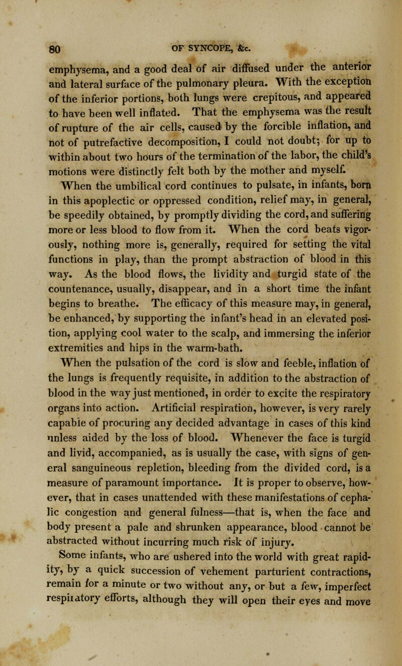 emphysema, and a good deal of air diffused under the anterior and lateral surface of the pulmonary pleura. With the exception of the inferior portions, both lungs were crepitous, and appeared to have been well inflated. That the emphysema was the result of rupture of the air cells, caused by the forcible inflation, and not of putrefactive decomposition, I could not doubt; for up to within about two hours of the termination of the labor, the child's motions were distinctly felt both by the mother and myself. When the umbilical cord continues to pulsate, in infants, born in this apoplectic or oppressed condition, relief may, in general, be speedily obtained, by promptly dividing the cord, and suffering more or less blood to flow from it. When the cord beats vigor- ously, nothing more is, generally, required for setting the vital functions in play, than the prompt abstraction of blood in this way. As the blood flows, the lividity and turgid state of the countenance, usually, disappear, and in a short time the infant begins to breathe. The efficacy of this measure may, in general, be enhanced, by supporting the infant's head in an elevated posi- tion, applying cool water to the scalp, and immersing the inferior extremities and hips in the warm-bath. When the pulsation of the cord is slow and feeble, inflation of the lungs is frequently requisite, in addition to the abstraction of blood in the way just mentioned, in order to excite the respiratory organs into action. Artificial respiration, however, is very rarely capable of procuring any decided advantage in cases of this kind unless aided by the loss of blood. Whenever the face is turgid and livid, accompanied, as is usually the case, with signs of gen- eral sanguineous repletion, bleeding from the divided cord, is a measure of paramount importance. It is proper to observe, how- ever, that in cases unattended with these manifestations of cepha- lic congestion and general fulness—that is, when the face and body present a pale and shrunken appearance, blood cannot be abstracted without incurring much risk of injury. Some infants, who are ushered into the world with great rapid- ity* D7 a quick succession of vehement parturient contractions, remain for a minute or two without any, or but a few, imperfect respiiatory efforts, although they will open their eyes and move