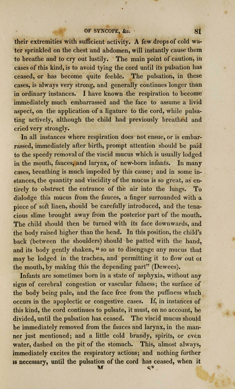 their extremities with sufficient activity. A few drops of cold wa- ter sprinkled on the chest and abdomen, will instantly cause them to breathe and to cry out lustily. The main point of caution, in cases of this kind, is to avoid tying the cord until its pulsation has ceased, or has become quite feeble. The pulsation, in these cases, is always very strong, and generally continues longer than in ordinary instances. I have known the respiration to become immediately much embarrassed and the face to assume a livid aspect, on the application of a ligature to the cord, while pulsa- ting actively, although the child had previously breathed and cried very strongly. In all instances where respiration does not ensue, or is embar- rassed, immediately after birth, prompt attention should be paid to the speedy removal of the viscid mucus which is usually lodged in the mouth, fauces, and larynx, of new-born infants. In many cases, breathing is much impeded by this cause; and in some in- stances, the quantity and viscidity of the mucus is so great, as en- tirely to obstruct the entrance of the air into the lungs. To dislodge this mucus from the fauces, a finger surrounded with a piece of soft linen, should be carefully introduced, and the tena- cious slime brought away from the posterior part of the mouth. The child should then be turned with its face downwards, and the body raised higher than the head. In this position, the child's back (between the shoulders) should be patted with the hand, and its body gently shaken,  so as to disengage any mucus that may be lodged in the trachea, and permitting it to flow out oi the mouth, by making this the depending part (Dewees). Infants are sometimes born in a state of asphyxia, without any signs of cerebral congestion or vascular fulness; the surface of the body being pale, and the face free from the puffiness which occurs in the apoplectic or congestive cases. If, in instances of this kind, the cord continues to pulsate, it must, on no account, be divided, until the pulsation has ceased. The viscid mucus should be immediately removed from the fauces and larynx, in the man- ner just mentioned; and a little cold brandy, spirits, or even water, dashed on the pit of the stomach. This, almost always, immediately excites the respiratory actions; and nothing further is necessary, until the pulsation of the cord has ceased, when it