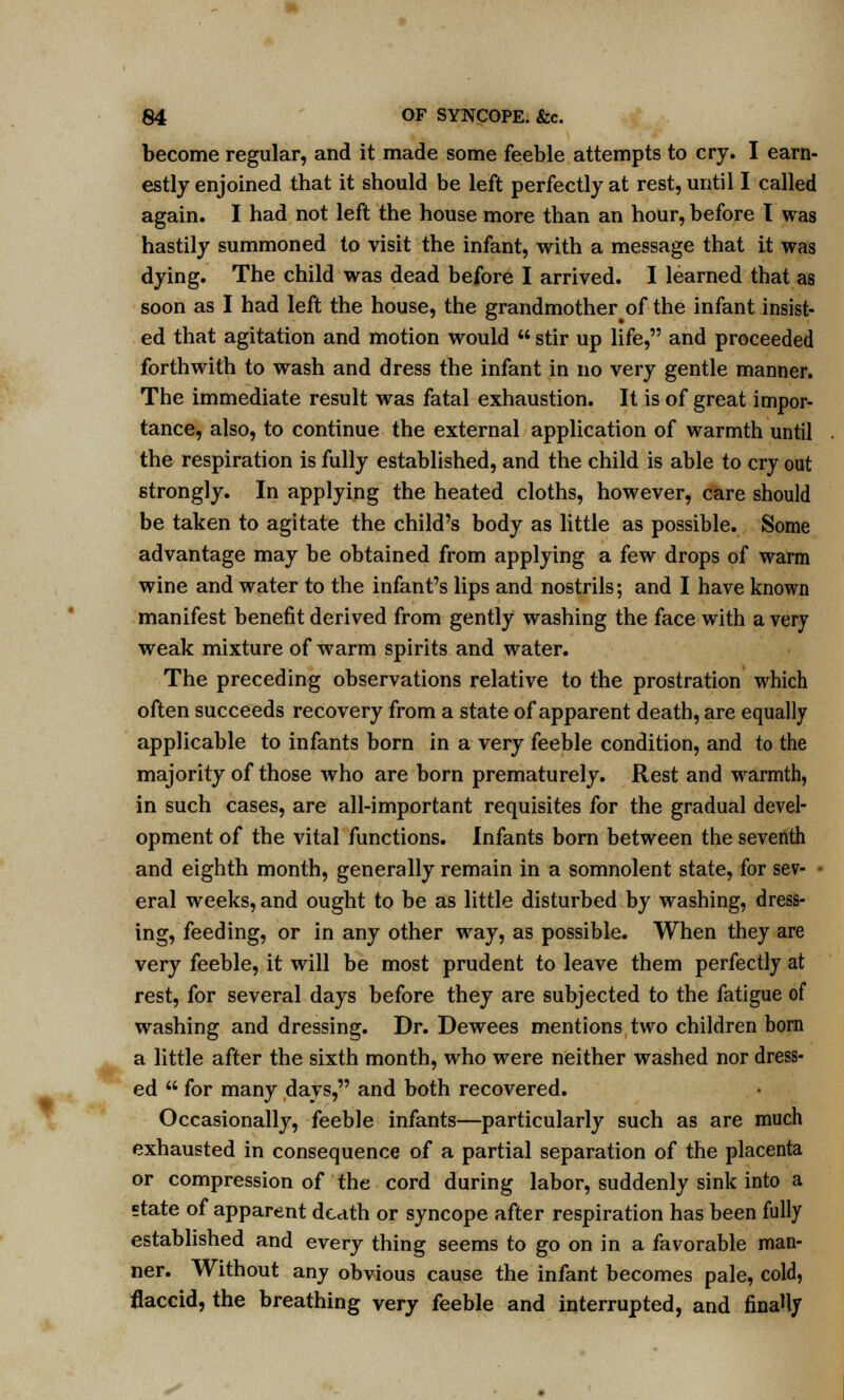 become regular, and it made some feeble attempts to cry. I earn- estly enjoined that it should be left perfectly at rest, until I called again. I had not left the house more than an hour, before I was hastily summoned to visit the infant, with a message that it was dying. The child was dead before I arrived. I learned that as soon as I had left the house, the grandmother of the infant insist- ed that agitation and motion would  stir up life, and proceeded forthwith to wash and dress the infant in no very gentle manner. The immediate result was fatal exhaustion. It is of great impor- tance, also, to continue the external application of warmth until the respiration is fully established, and the child is able to cry out strongly. In applying the heated cloths, however, care should be taken to agitate the child's body as little as possible. Some advantage may be obtained from applying a few drops of warm wine and water to the infant's lips and nostrils; and I have known manifest benefit derived from gently washing the face with a very weak mixture of warm spirits and water. The preceding observations relative to the prostration which often succeeds recovery from a state of apparent death, are equally applicable to infants born in a very feeble condition, and to the majority of those who are born prematurely. Rest and warmth, in such cases, are all-important requisites for the gradual devel- opment of the vital functions. Infants born between the seventh and eighth month, generally remain in a somnolent state, for sev- • eral weeks, and ought to be as little disturbed by washing, dress- ing, feeding, or in any other way, as possible. When they are very feeble, it will be most prudent to leave them perfectly at rest, for several days before they are subjected to the fatigue of washing and dressing. Dr. Dewees mentions two children born a little after the sixth month, who were neither washed nor dress- ed  for many days, and both recovered. Occasionally, feeble infants—particularly such as are much exhausted in consequence of a partial separation of the placenta or compression of the cord during labor, suddenly sink into a state of apparent death or syncope after respiration has been fully established and every thing seems to go on in a favorable man- ner. Without any obvious cause the infant becomes pale, cold, flaccid, the breathing very feeble and interrupted, and finally