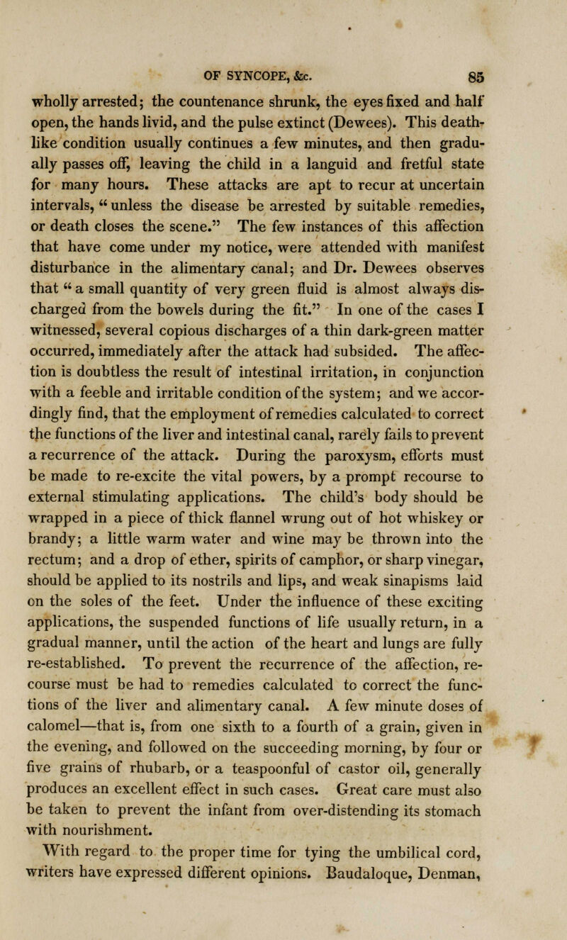 wholly arrested; the countenance shrunk, the eyes fixed and half open, the hands livid, and the pulse extinct (Dewees). This death- like condition usually continues a few minutes, and then gradu- ally passes off, leaving the child in a languid and fretful state for many hours. These attacks are apt to recur at uncertain intervals,  unless the disease be arrested by suitable remedies, or death closes the scene. The few instances of this affection that have come under my notice, were attended with manifest disturbance in the alimentary canal; and Dr. Dewees observes that  a small quantity of very green fluid is almost always dis- charged from the bowels during the fit. In one of the cases I witnessed, several copious discharges of a thin dark-green matter occurred, immediately after the attack had subsided. The affec- tion is doubtless the result of intestinal irritation, in conjunction with a feeble and irritable condition of the system; and we accor- dingly find, that the employment of remedies calculated to correct the functions of the liver and intestinal canal, rarely fails to prevent a recurrence of the attack. During the paroxysm, efforts must be made to re-excite the vital powers, by a prompt recourse to external stimulating applications. The child's body should be wrapped in a piece of thick flannel wrung out of hot whiskey or brandy; a little warm water and wine may be thrown into the rectum; and a drop of ether, spirits of camphor, or sharp vinegar, should be applied to its nostrils and lips, and weak sinapisms laid on the soles of the feet. Under the influence of these exciting applications, the suspended functions of life usually return, in a gradual manner, until the action of the heart and lungs are fully re-established. To prevent the recurrence of the affection, re- course must be had to remedies calculated to correct the func- tions of the liver and alimentary canal. A few minute doses of calomel—that is, from one sixth to a fourth of a grain, given in the evening, and followed on the succeeding morning, by four or five grains of rhubarb, or a teaspoonful of castor oil, generally produces an excellent effect in such cases. Great care must also be taken to prevent the infant from over-distending its stomach with nourishment. With regard to the proper time for tying the umbilical cord, writers have expressed different opinions. Baudaloque, Denman,