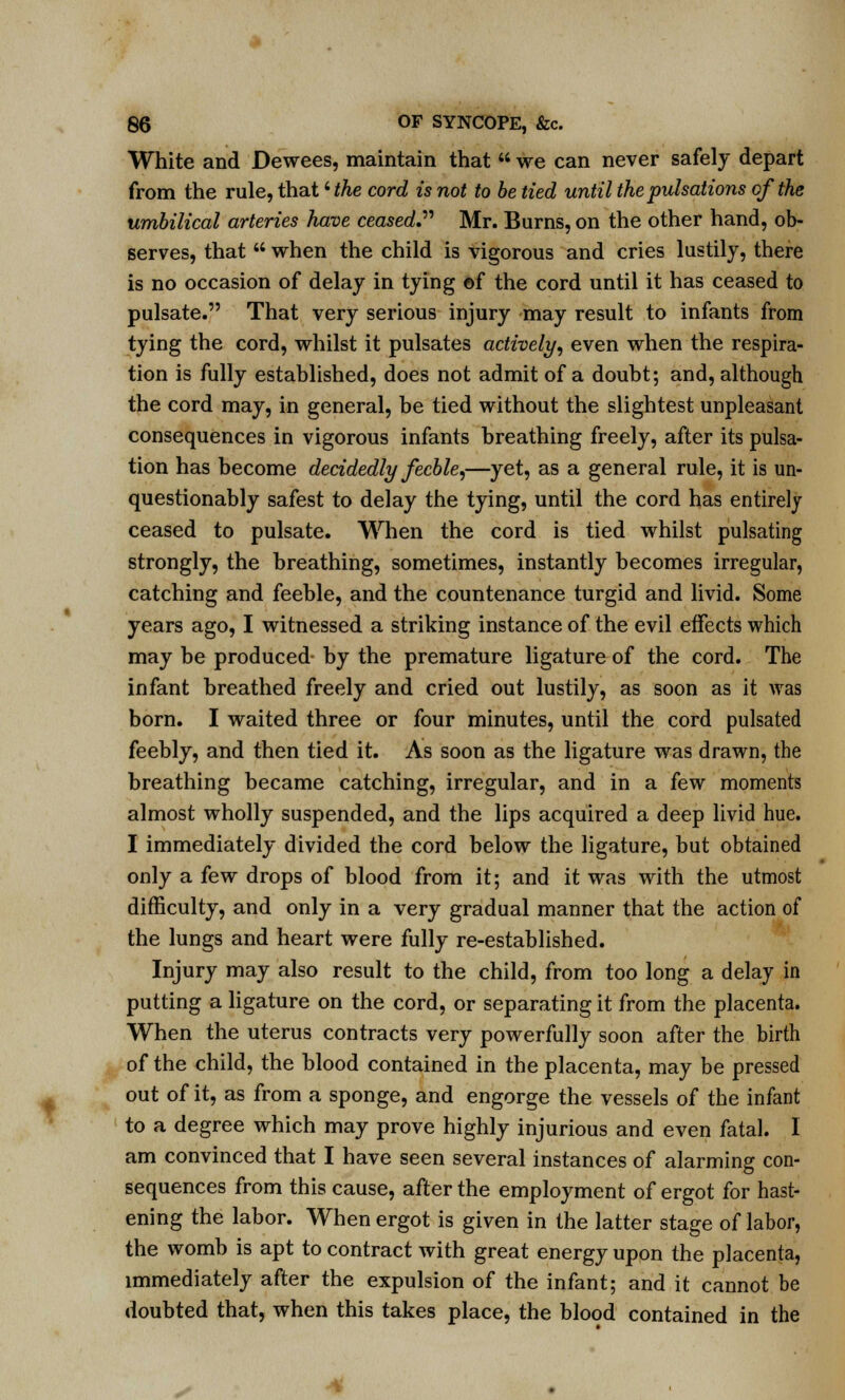 White and Dewees, maintain that  we can never safely depart from the rule, that 'the cord is not to be tied until the pulsations of the umbilical arteries have ceased. Mr. Burns, on the other hand, ob- serves, that  when the child is vigorous and cries lustily, there is no occasion of delay in tying of the cord until it has ceased to pulsate. That very serious injury may result to infants from tying the cord, whilst it pulsates actively, even when the respira- tion is fully established, does not admit of a doubt; and, although the cord may, in general, be tied without the slightest unpleasant consequences in vigorous infants breathing freely, after its pulsa- tion has become decidedly feeble,—yet, as a general rule, it is un- questionably safest to delay the tying, until the cord has entirely ceased to pulsate. When the cord is tied whilst pulsating strongly, the breathing, sometimes, instantly becomes irregular, catching and feeble, and the countenance turgid and livid. Some years ago, I witnessed a striking instance of the evil effects which may be produced by the premature ligature of the cord. The infant breathed freely and cried out lustily, as soon as it was born. I waited three or four minutes, until the cord pulsated feebly, and then tied it. As soon as the ligature was drawn, the breathing became catching, irregular, and in a few moments almost wholly suspended, and the lips acquired a deep livid hue. I immediately divided the cord below the ligature, but obtained only a few drops of blood from it; and it was with the utmost difficulty, and only in a very gradual manner that the action of the lungs and heart were fully re-established. Injury may also result to the child, from too long a delay in putting a ligature on the cord, or separating it from the placenta. When the uterus contracts very powerfully soon after the birth of the child, the blood contained in the placenta, may be pressed out of it, as from a sponge, and engorge the vessels of the infant to a degree which may prove highly injurious and even fatal. I am convinced that I have seen several instances of alarming con- sequences from this cause, after the employment of ergot for hast- ening the labor. When ergot is given in the latter stage of labor, the womb is apt to contract with great energy upon the placenta, immediately after the expulsion of the infant; and it cannot be doubted that, when this takes place, the blood contained in the y