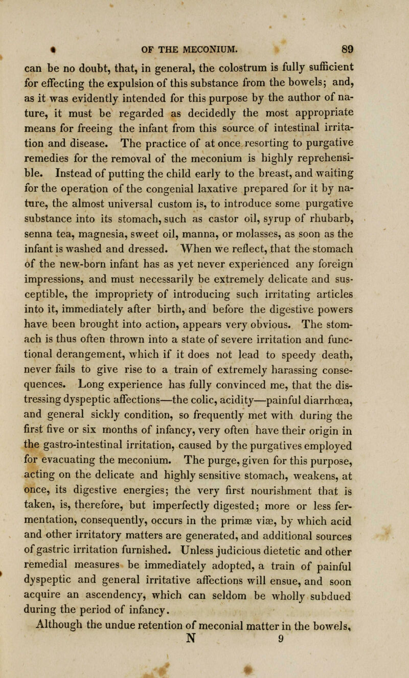 can be no doubt, that, in general, the colostrum is fully sufficient for effecting the expulsion of this substance from the bowels; and, as it was evidently intended for this purpose by the author of na- ture, it must be regarded as decidedly the most appropriate means for freeing the infant from this source of intestinal irrita- tion and disease. The practice of at once resorting to purgative remedies for the removal of the meconium is highly reprehensi- ble. Instead of putting the child early to the breast, and waiting for the operation of the congenial laxative prepared for it by na- ture, the almost universal custom is, to introduce some purgative substance into its stomach, such as castor oil, syrup of rhubarb, senna tea, magnesia, sweet oil, manna, or molasses, as soon as the infant is washed and dressed. When we reflect, that the stomach of the new-born infant has as yet never experienced any foreign impressions, and must necessarily be extremely delicate and sus- ceptible, the impropriety of introducing such irritating articles into it, immediately after birth, and before the digestive powers have been brought into action, appears very obvious. The stom- ach is thus often thrown into a state of severe irritation and func- tional derangement, which if it does not lead to speedy death, never fails to give rise to a train of extremely harassing conse- quences. Long experience has fully convinced me, that the dis- tressing dyspeptic affections—the colic, acidity—painful diarrhoea, and general sickly condition, so frequently met with during the first five or six months of infancy, very often have their origin in the gastro-intestinal irritation, caused by the purgatives employed for evacuating the meconium. The purge, given for this purpose, acting on the delicate and highly sensitive stomach, weakens, at once, its digestive energies; the very first nourishment that is taken, is, therefore, but imperfectly digested; more or less fer- mentation, consequently, occurs in the primag via?, by which acid and other irritatory matters are generated, and additional sources of gastric irritation furnished. Unless judicious dietetic and other remedial measures be immediately adopted, a train of painful dyspeptic and general irritative affections will ensue, and soon acquire an ascendency, which can seldom be wholly subdued during the period of infancy. Although the undue retention of meconial matter in the bowels, N 9 ^4 ♦