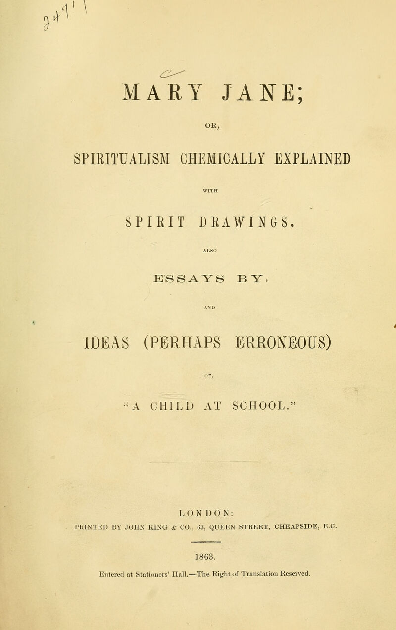 MARY JAE^E; OK, SPIEITUALISM CHEMICALLY EXPLAINED SPIRIT DEAWINGS, ESSAYS BY, IDEAS (PERHAPS ERRONEOUS) A CHILD AT SCHOOL. LONDON: PRINTED BY JOHN KING & CO., 63, QUEEN STREET, CHEAPSIDE, E.G. 1863. Entered at Stationers' Hall.—The Right of Translation Eeserved.