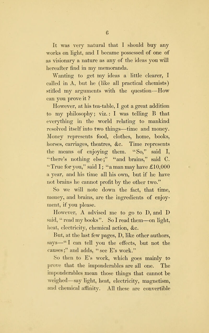 It was very natural that I should buy any works on light, and I became possessed of one of as visionary a nature as any of the ideas you will hereafter find in my memoranda. Wantmg to get my ideas a little clearer, I called in A, but he (like all practical chemists) stifled my arguments with the question—How can you prove it ? However, at his tea-table, I got a great addition to my philoso]3hy; viz.: I was telling B that everything m the world relating to mankind resolved itself into two things—time and money. Money represents food, clothes, home, books, horses, carriages, theatres, &c. Time represents the means of enjoying them. So, said I, there's nothing else; and brains, said C.  True for you, said I; a man may have £10,000 a year, and his time all his own, but if he have not brains he cannot profit by the other two. So we will note down the fact, that time, money, and brains, are the ingredients of enjoy- ment, if you please. However, A advised me to go to D, and D said, '' read my books . Sol read them—on light, heat, electricity, chemical action, &c. But, at the last few pages, D, like other authors, says—I can tell you the effects, but not the causes; and adds, see E's work. So then to E's work, which goes mainly to prove that the imponderables are all one. The imponderables mean those things that cannot be Aveighed—say light, heat, electricity, magnetism, and chemical affinity. All these are convertible