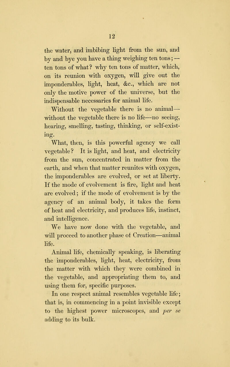 the water, and imbibing light from the sun, and by and bye you have a thing weighing ten tons; — ten tons of what ? why ten tons of matter, which, on its reunion with oxygen, will give out the imponderables, light, heat, &c., which are not only the motive power of the universe, but the indispensable necessaries for animal life. Without the vegetable there is no animal— without the vegetable there is no life—no seemg, hearing, smelling, tasting, thinking, or self-exist- ing. What, then, is this powerful agency we call vegetable ? It is hght, and heat, and electricity from the sun, concentrated in matter from the earth, and when that matter reunites with oxygen, the imponderables are evolved, or set at liberty. If the mode of evolvement is fire, light and heat are evolved; if the mode of evolvement is by the agency of an animal body, it takes the form of heat and electricity, and produces life, instinct, and intelligence. We have now done with the vegetable, and will proceed to another phase of Creation—animal life. Animal life, chemically speakuig, is liberating the imponderables, hght, heat, electricity, from the matter with which they were combined in the vegetable, and appropriatmg them to, and using them for, specific purposes. In one respect animal resembles vegetable life; that is, in commencing in a point invisible except to the highest power microscopes, and jf^r se adding to its bulk.