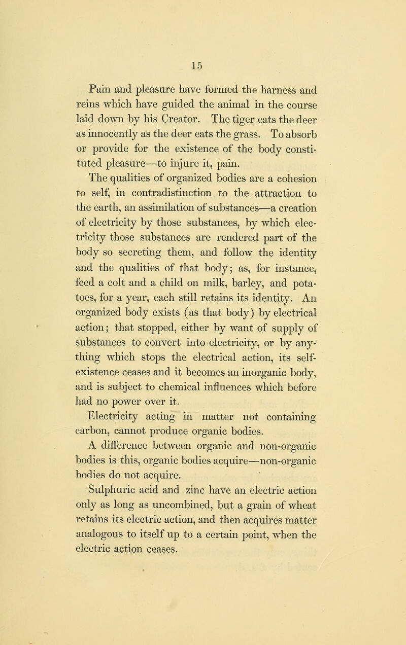 Pain and pleasure have formed the harness and reins which have guided the animal in the course laid down by his Creator. The tiger eats the deer as innocently as the deer eats the grass. To absorb or provide for the existence of the body consti- tuted pleasure—to injure it, pain. The quahties of organized bodies are a cohesion to self, in contradistinction to the attraction to the earth, an assimilation of substances—a creation of electricity by those substances, by which elec- tricity those substances are rendered part of the body so secreting them, and follow the identity and the quahties of that body; as, for instance, feed a colt and a child on milk, barley, and pota- toes, for a year, each still retains its identity. An organized body exists (as that body) by electrical action; that stopped, either by want of supply of substances to convert into electricity, or by any- thmg which stops the electrical action, its self- existence ceases and it becomes an morganic body, and is subject to chemical influences which before had no power over it. Electricity acting in matter not containing carbon, cannot produce organic bodies. A difference between organic and non-organic bodies is this, organic bodies acquire—non-organic bodies do not acquire. Sulphuric acid and zinc have an electric action only as long as uncombmed, but a grain of wheat retains its electric action, and then acquires matter analogous to itself up to a certam pomt, when the electric action ceases.