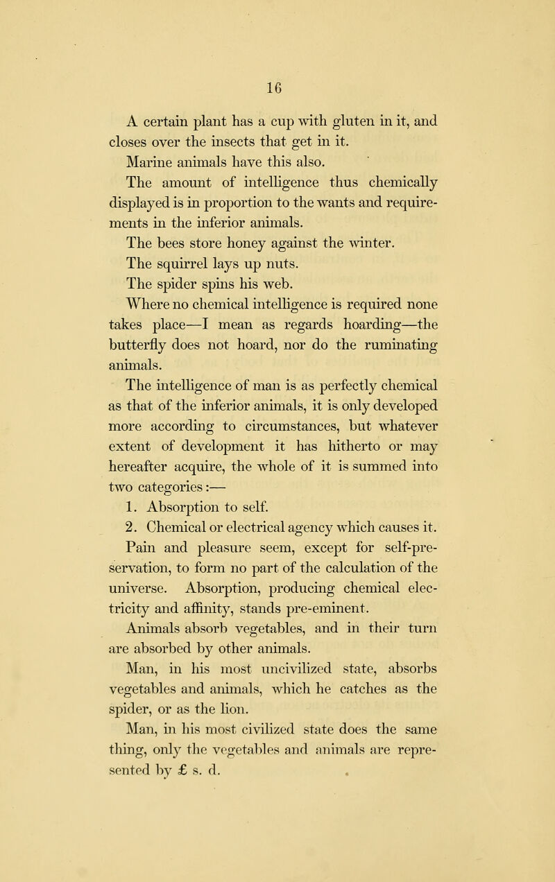 A certain plant has a cup with gluten in it, and closes over the insects that get in it. Marine animals have this also. The amount of intelligence thus chemically displayed is in proportion to the wants and require- ments in the inferior animals. The bees store honey against the mnter. The squirrel lays up nuts. The spider spms his web. Where no chemical intelhgence is required none takes place—I mean as regards hoarding—the butterfly does not hoard, nor do the ruminating animals. The intelligence of man is as perfectly chemical as that of the inferior animals, it is only developed more according to circumstances, but whatever extent of development it has hitherto or may hereafter acquire, the whole of it is summed into two categories:— 1. Absorption to self. 2. Chemical or electrical agency which causes it. Pain and pleasure seem, except for self-pre- servation, to form no part of the calculation of the universe. Absorption, producing chemical elec- tricity and aflinity, stands pre-eminent. Animals absorb vegetables, and in their turn are absorbed by other animals. Man, in his most uncivilized state, absorbs vegetables and animals, which he catches as the spider, or as the lion. Man, in his most civilized state does the same thing, only the vegetables and animals are repre- sented ]:)y £ s. d.