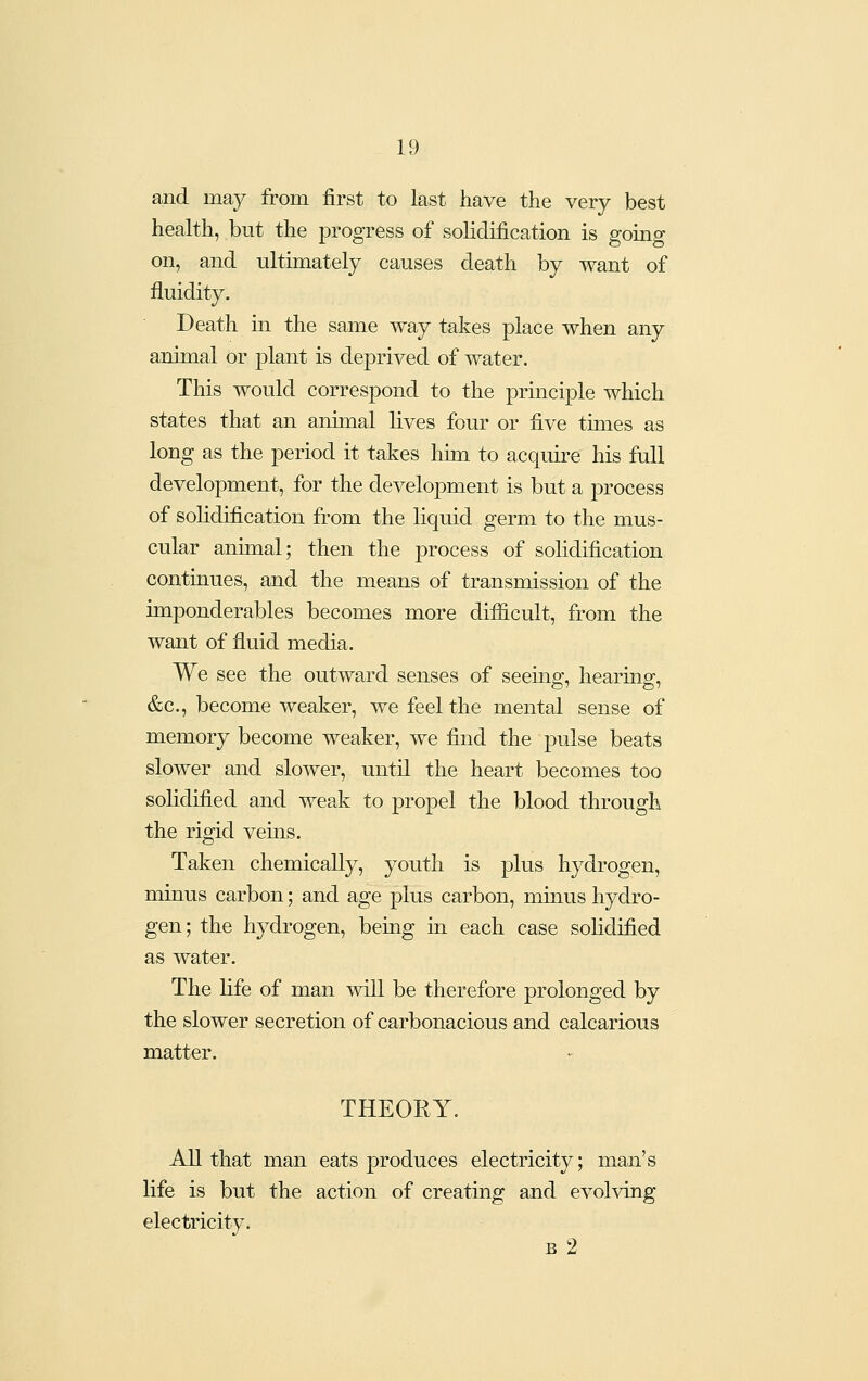 and may from first to last have the very best health, but the progress of solidification is going on, and ultimately causes death by want of fluidity. Death in the same way takes place when any animal or plant is deprived of water. This would correspond to the principle which states that an animal lives four or five times as long as the period it takes him to acquire his full development, for the development is but a process of sohdification from the liquid germ to the mus- cular animal; then the process of solidification continues, and the means of transmission of the imponderables becomes more difficult, from the want of fluid media. We see the outward senses of seeing, hearing, &c., become weaker, we feel the mental sense of memory become weaker, we find the pulse beats slower and slower, until the heart becomes too sohdified and weak to propel the blood through the rigid vems. Taken chemically, youth is plus hydrogen, minus carbon; and age plus carbon, minus hydro- gen; the hydrogen, being in each case solidified as water. The fife of man will be therefore prolonged by the slower secretion of carbonacious and calcarious matter. THEORY. All that man eats produces electricity; man's life is but the action of creating and evolving electricity. B 2