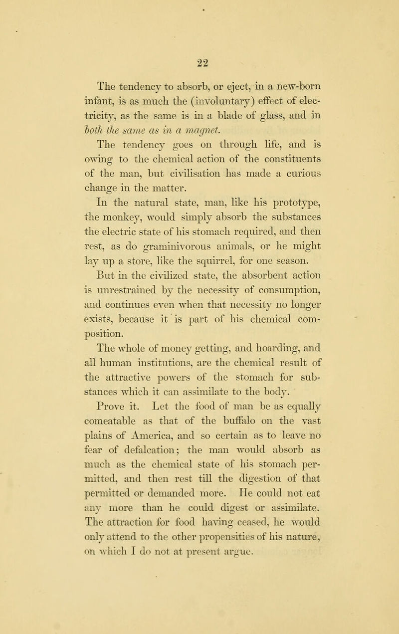 The tendency to absorb, or eject, in a new-born infant, is as much the (involuntary) effect of elec- tricity, as the same is in a blade of glass, and in both the same as in a magnet. The tendency goes on through life, and is owino^ to the chemical action of the constituents of the man, but civilisation has made a curious change in the matter. In the natural state, man, like his protot}^e, the monkey, would simply absorb the substances the electric state of his stomach required, and then rest, as do o-raminivorous animals, or he mio-ht lay up a store, like the squii-rel, for one season. But in the civilized state, the absorbent action is unrestrained by the necessity of consumption, and contmues even when that necessity no longer exists, because it is part of his chemical com- position. The whole of money getting, and hoarding, and all human institutions, are the chemical result of the attractive powers of the stomach for sub- stances which it can assimilate to the body. Prove it. Let the food of man be as equally comeatable as that of the buffalo on the vast plains of America, and so certain as to leave no fear of defalcation; the man would absorb as much as the chemical state of his stomach per- mitted, and then rest till the digestion of that permitted or demanded more. He could not eat any more than he could digest or assimilate. The attraction for food ha^Tiig ceased, he would only attend to the other propensities of his nature, on wliicli I do not at present argue.