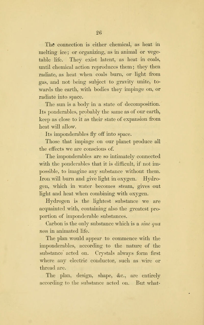 The connection is either chemical, as heat m meltino- ice: or oro-anizino-, as in animal or veo-e- table life. They exist latent, as heat in coals, imtil chemical action reproduces them; they then radiate, as heat when coals burn, or light from gas, and not being subject to gra^TLty unite, to- wards the earth, with bodies they impinge on, or radiate into space. The sun is a body in a state of decomposition. Its ponderables, probably the same as of our earth, keep as close to it as then- state of expansion fi'om heat will allow. Its imponderables fly off into space. Those that impinge on our planet produce all the effects we are conscious of. The imponderables are so intimately connected with the ponderables that it is difficult, if not im- possible, to imagine any substance without them. Iron will burn and give hght in oxygen. Hydro- gen, which in water becomes steam, gives out light and heat when combining with oxygen. Hydrogen is the hghtest substance we are acquainted with, containing also the greatest pro- portion of imponderable substances. Carbon is the only substance which is a sine qua non in animated life. The plan would appear to commence with the imponderables, according to the nature of the substance acted on. Crystals always form first where any electric conductor, such as vvire or thread are. The plan, design, shaj)e, &c., are entirely accordinsr to the substance acted on. But what-