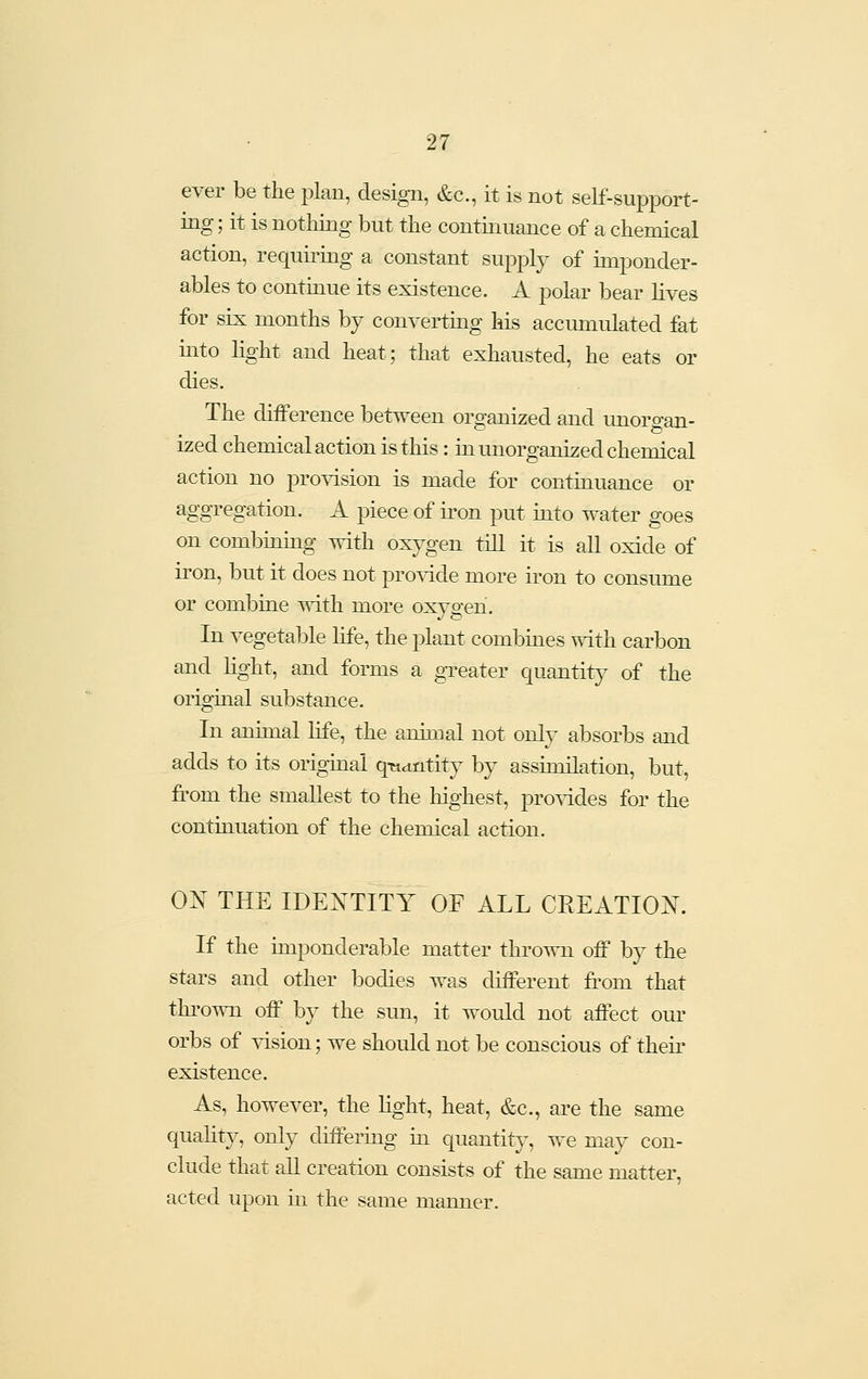 ever be the plan, design, &c., it is not self-support- ing ; it is notliing but the continuance of a chemical action, requiring a constant supply of imponder- ables to continue its existence. A polar bear lives for six months by converting his accumulated fat mto light and heat; that exhausted, he eats or dies. The difference between organized and imorgan- ized chemical action is this: in unorganized chemical action no pro^dsion is made for continuance or aggregation. A piece of iron put into water goes on combinmg with oxygen till it is all oxide of iron, but it does not provide more iron to consume or combine with more oxygen. In vegetable life, the plant combines with carbon and %ht, and forms a greater quantity of the original substance. In animal hfe, the animal not only absorbs and adds to its origmal qn^ntity by assimilation, but, from the smallest to the highest, pro^ddes for the continuation of the chemical action. 0^ THE IDENTITY OF ALL CREATION. If the imponderable matter thrown off by the stars and other bodies was different from that thrown off by the sun, it would not affect om- orbs of ^dsion; we should not be conscious of then- existence. As, however, the %ht, heat, &c., are the same quality, only differing iii quantity, we may con- clude that all creation consists of the same matter, acted upon in the same manner.