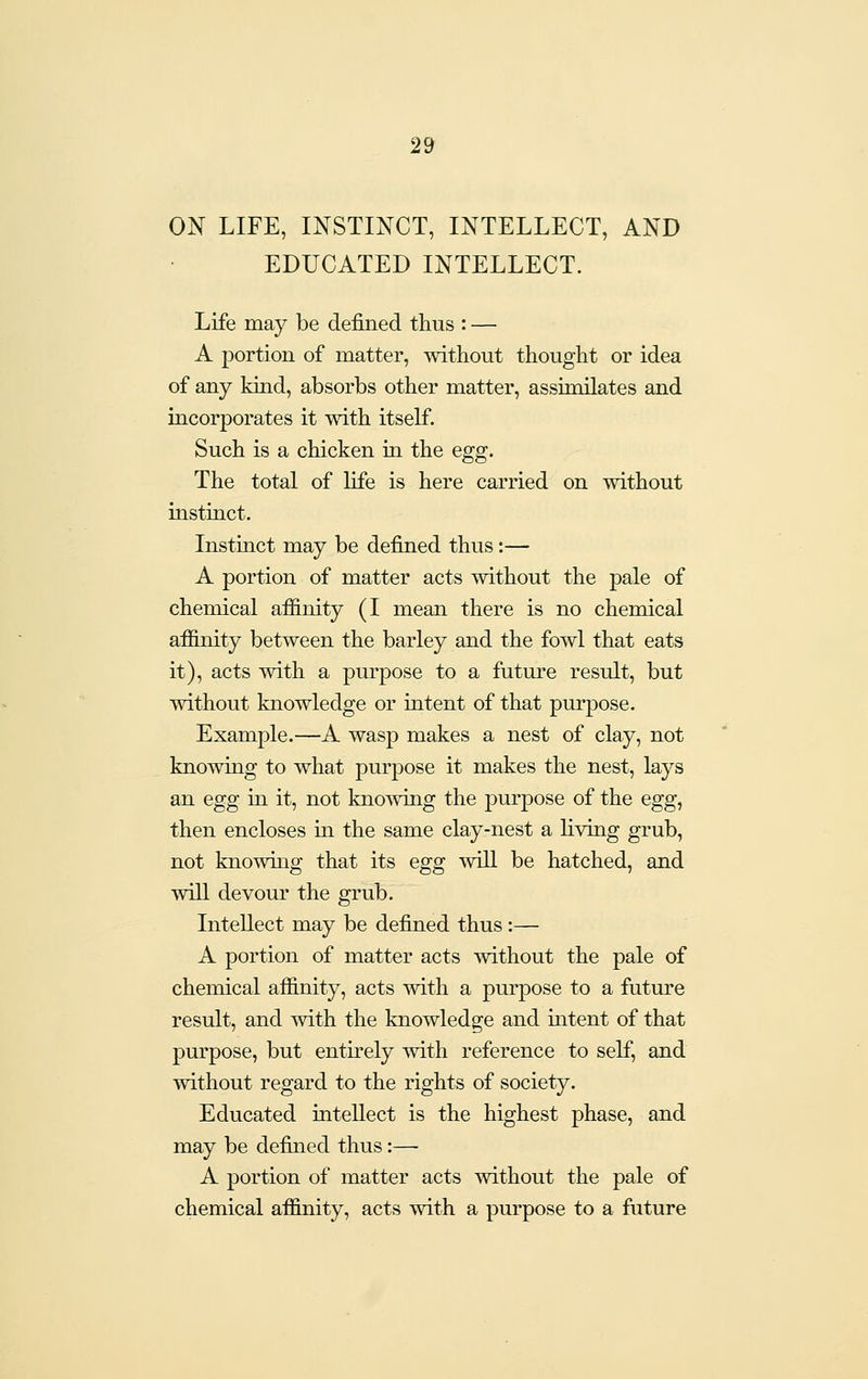 ON LIFE, INSTINCT, INTELLECT, AND EDUCATED INTELLECT. Life may be defined thus : — A portion of matter, without thought or idea of any kind, absorbs other matter, assimilates and incorporates it with itself. Such is a chicken in the egg. The total of life is here carried on without instinct. Instinct may be defined thus:— A portion of matter acts without the pale of chemical affinity (I mean there is no chemical affinity between the barley and the fowl that eats it), acts with a purpose to a future result, but without knowledge or intent of that purpose. Example.—A wasp makes a nest of clay, not knowing to what purpose it makes the nest, lays an egg hi it, not knowing the purpose of the egg^ then encloses in the same clay-nest a hving grub, not knowing that its egg will be hatched, and will devour the grub. Intellect may be defined thus :— A portion of matter acts without the pale of chemical affinity, acts with a purpose to a future result, and with the knowledge and intent of that purpose, but entirely with reference to self, and without regard to the rights of society. Educated intellect is the highest phase, and may be defined thus:—- A portion of matter acts without the pale of chemical affinity, acts with a purpose to a future