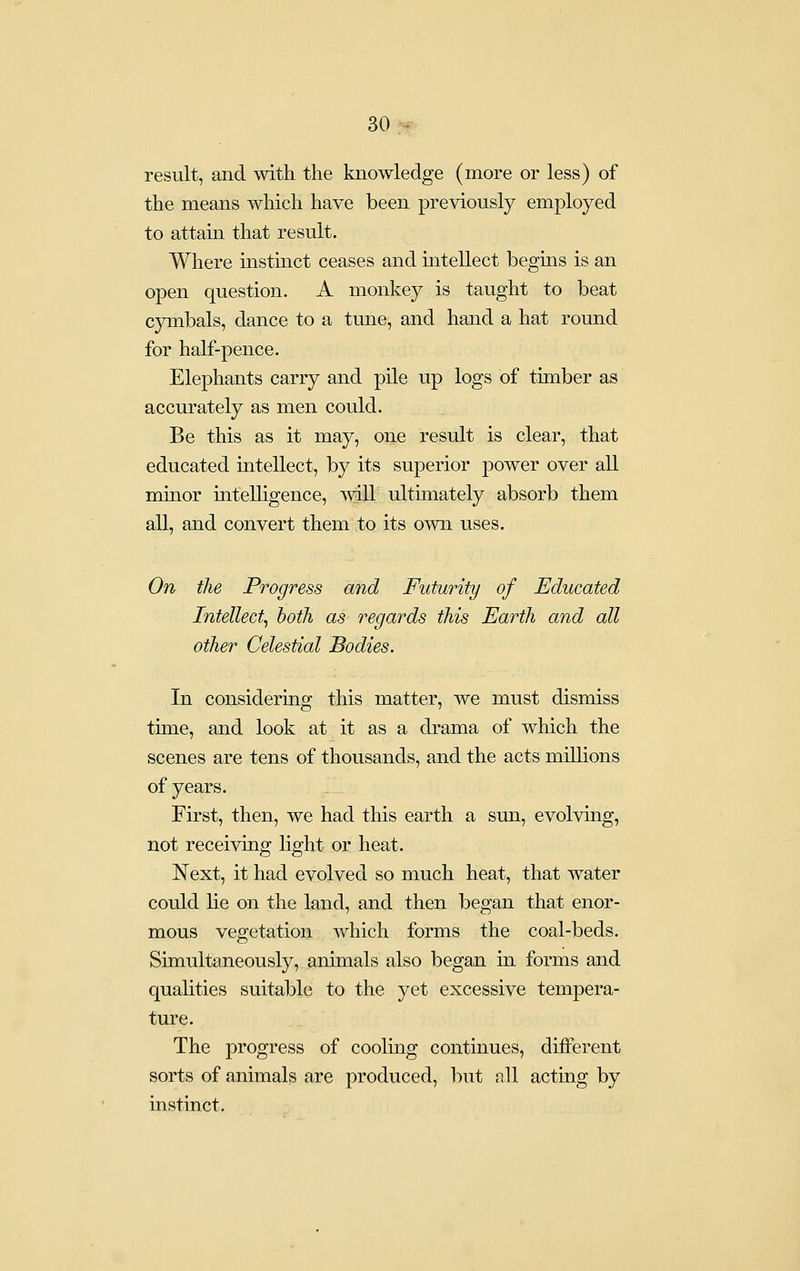 result, and with the knowledge (more or less) of the means which have been previously employed to attain that result. Where instinct ceases and intellect begins is an open question. A monkey is taught to beat cymbals, dance to a tune, and hand a hat round for half-pence. Elephants carry and pile up logs of timber as accurately as men could. Be this as it may, one result is clear, that educated intellect, by its superior power over all minor mteUigence, will ultimately absorb them all, and convert them to its own uses. On the Progress and Futurity of Educated Intellect, both as regards this Earth and all other Celestial Bodies. In considering this matter, we must dismiss time, and look at it as a drama of which the scenes are tens of thousands, and the acts millions of years. First, then, we had this earth a sun, evolving, not receiving hght or heat. Next, it had evolved so much heat, that water could lie on the land, and then began that enor- mous vegetation which forms the coal-beds. Simultaneously, animals also began in forms and qualities suitable to the yet excessive tempera- ture. The progress of cooling continues, different sorts of animals are produced, but all acting by instinct.
