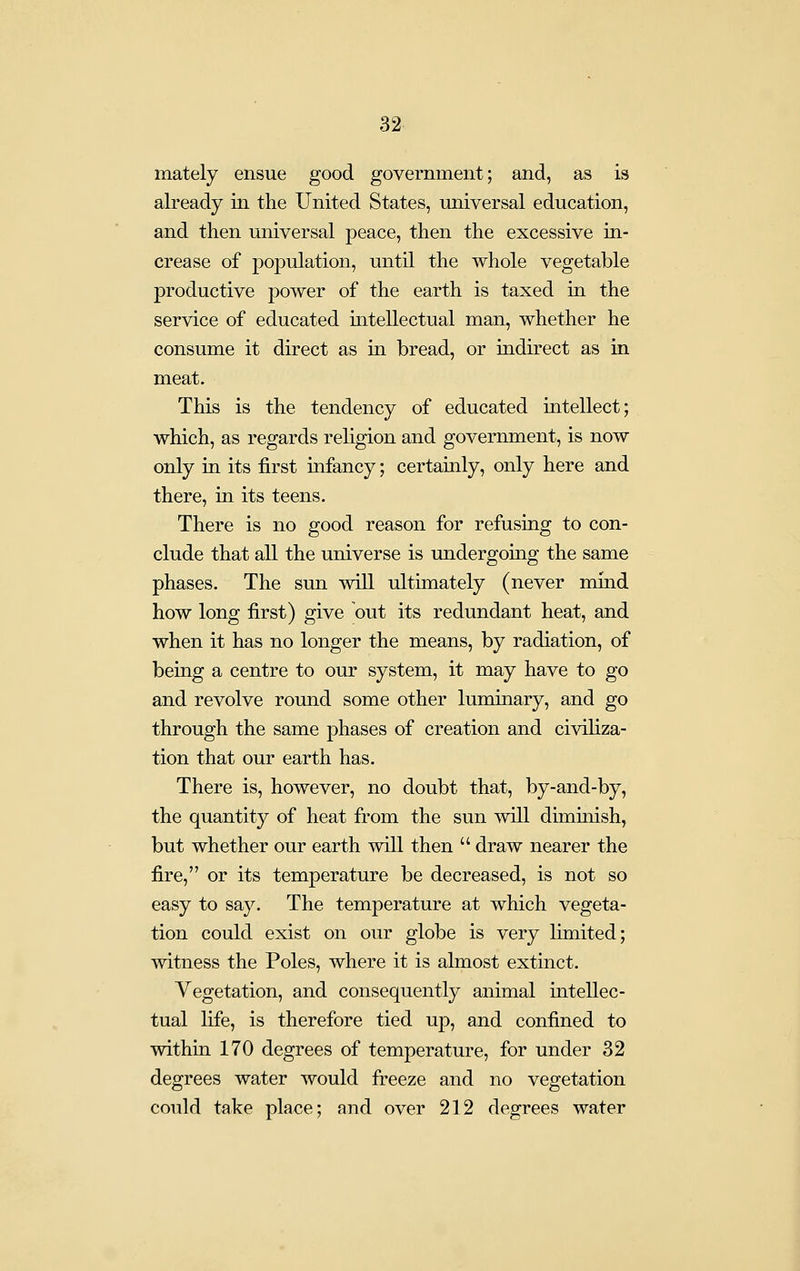 mately ensue good government; and, as is already in the United States, universal education, and then universal peace, then the excessive in- crease of population, until the whole vegetable productive power of the earth is taxed in the service of educated mtellectual man, whether he consume it direct as in bread, or indirect as in meat. This is the tendency of educated intellect; which, as regards religion and government, is now only in its first infancy; certainly, only here and there, in its teens. There is no good reason for refusing to con- clude that all the universe is undergoing the same phases. The sun will ultimately (never mmd how long first) give out its redundant heat, and when it has no longer the means, by radiation, of being a centre to our system, it may have to go and revolve round some other luminary, and go through the same phases of creation and civiliza- tion that our earth has. There is, however, no doubt that, by-and-by, the quantity of heat from the sun will diminish, but whether our earth will then  draw nearer the fire, or its temperature be decreased, is not so easy to say. The temperature at which vegeta- tion could exist on our globe is very limited; witness the Poles, where it is almost extinct. Vegetation, and consequently animal intellec- tual life, is therefore tied up, and confined to within 170 degrees of temperature, for under 32 degrees water would freeze and no vegetation could take place; and over 212 degrees water