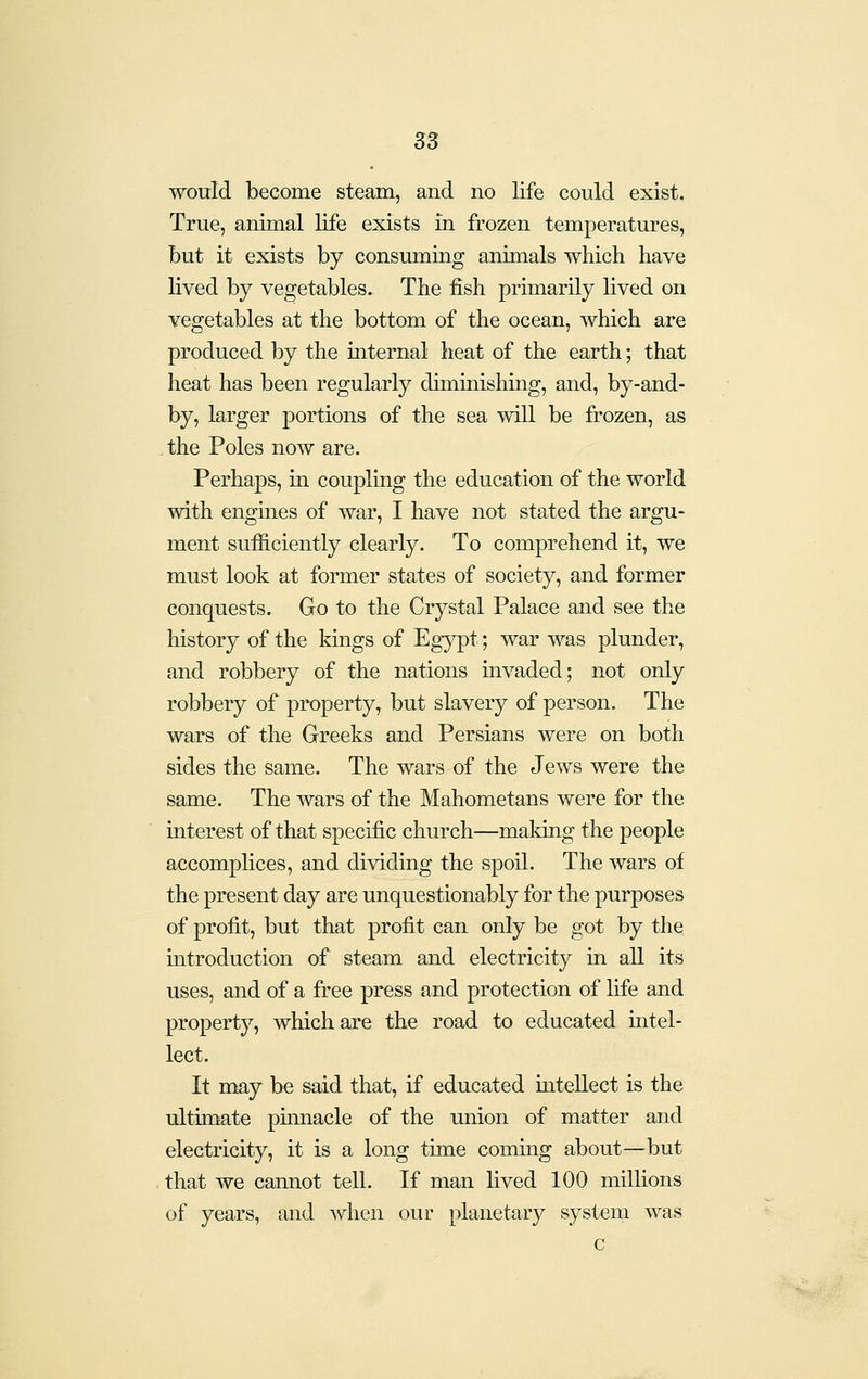 S3 would become steam, and no life could exist. True, animal life exists in frozen temperatures, but it exists by consuming animals which have lived by vegetables. The fish primarily lived on vegetables at the bottom of the ocean, which are produced by the internal heat of the earth; that heat has been regularly diminishing, and, by-and- by, larger portions of the sea will be frozen, as . the Poles now are. Perhaps, in coupling the education of the world with engines of war, I have not stated the argu- ment sufficiently clearly. To comprehend it, we must look at former states of society, and former conquests. Go to the Crystal Palace and see the history of the kings of Eg;y^t; war was plunder, and robbery of the nations uivaded; not only robbery of property, but slavery of person. The wars of the Greeks and Persians were on both sides the same. The wars of the Jews were the same. The wars of the Mahometans were for the interest of that specific church—making the people accomplices, and dividing the spoil. The wars of the present day are unquestionably for the purposes of profit, but that profit can only be got by the introduction of steam and electricity in all its uses, and of a free press and protection of life and property, which are the road to educated intel- lect. It may be said that, if educated mtellect is the ultimate pimiacle of the union of matter and electricity, it is a long time coming about—but that we cannot tell. If man lived 100 millions of years, and when our planetary system was c
