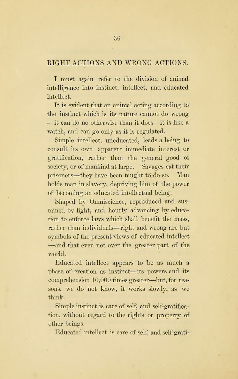 RIGHT ACTIONS AND WRONG ACTIONS. I must again refer to the division of animal intelligence into instinct, intellect, and educated intellect. It is evident that an animal acting accordmg to the insthict which is its nature cannot do wrong —it can do no otherwise than it does—it is like a watch, and can go only as it is regulated. Simple intellect, uneducated, leads a being to consult its own apparent immediate interest or gratification, rather than the general good of society, or of mankind at large. Savages eat their prisoners—they have been taught to do so. Man holds man in slavery, deprivmg him of the power of becoming an educated intellectual being. Shaped by Omniscience, reproduced and sus- tained by light, and hourly advancing by educa- tion to enforce laws which shall benefit the mass, rather than individuals—right and wrong are but symbols of the present views of educated intellect —and that even not over the greater part of the world. Educated mtellect appears to be as much a phase of creation as instinct—its powers and its comprehension 10,000 times greater—but, for rea- sons, we do not know, it works slowly, as we thmk. Sunple histmct is care of self, and self-gratifica- tion, without regard to the rights or property of other beings. Educated mtellect is care of self, and self-grati-